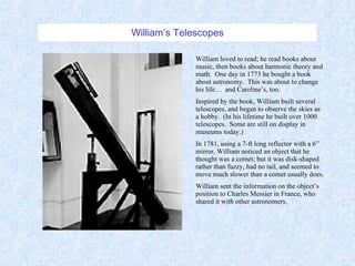 William’s Telescopes William loved to read; he read books about music, then books about harmonic theory and math.  One day in 1773 he bought a book about astronomy.  This was about to change his life…  and Caroline’s, too. Inspired by the book, William built several telescopes, and began to observe the skies as a hobby.  (In his lifetime he built over 1000 telescopes.  Some are still on display in museums today.) In 1781, using a 7-ft long reflector with a 6” mirror, William noticed an object that he thought was a comet; but it was disk-shaped rather than fuzzy, had no tail, and seemed to move much slower than a comet usually does. William sent the information on the object’s position to Charles Messier in France, who shared it with other astronomers. 
