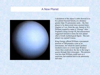 A New Planet Calculation of the object’s orbit showed it to be a planet beyond Saturn, at a distance greater than 16 astronomic units – the first planet to be discovered since ancient times.  (Jupiter is 5 a.u. from the sun, Saturn is 10.)  William wanted to name it “George” after England’s King George III, but astronomers suggested instead to name the new planet after a Greek mythological figure.  The new planet was named Uranus. King George offered William a permanent pension of 200 pounds a year as an astronomer, for which he (and Caroline) needed to move to a town near Windsor where they could show the sky to the king’s guests through their telescopes.  The pension was less than William could earn as a musician, but enabled him to do astronomy full time. 