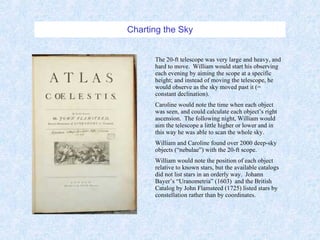 Charting the Sky The 20-ft telescope was very large and heavy, and hard to move.  William would start his observing each evening by aiming the scope at a specific height; and instead of moving the telescope, he would observe as the sky moved past it (= constant declination).  Caroline would note the time when each object was seen, and could calculate each object’s right ascension.  The following night, William would aim the telescope a little higher or lower and in this way he was able to scan the whole sky. William and Caroline found over 2000 deep-sky objects (“nebulae”) with the 20-ft scope. William would note the position of each object relative to known stars, but the available catalogs did not list stars in an orderly way.  Johann Bayer’s “Uranometria” (1603)  and the British Catalog by John Flamsteed (1725) listed stars by constellation rather than by coordinates. 
