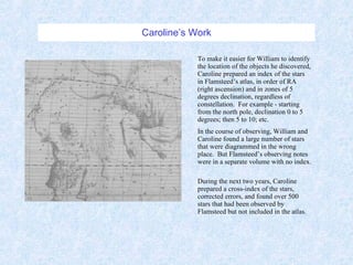 Caroline’s Work To make it easier for William to identify the location of the objects he discovered, Caroline prepared an index of the stars in Flamsteed’s atlas, in order of RA (right ascension) and in zones of 5 degrees declination, regardless of constellation.  For example - starting from the north pole, declination 0 to 5 degrees; then 5 to 10; etc.  In the course of observing, William and Caroline found a large number of stars that were diagrammed in the wrong place.  But Flamsteed’s observing notes were in a separate volume with no index.  During the next two years, Caroline prepared a cross-index of the stars, corrected errors, and found over 500 stars that had been observed by Flamsteed but not included in the atlas. 