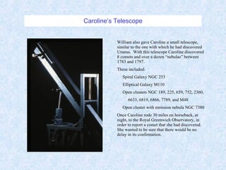 Caroline’s Telescope William also gave Caroline a small telescope, similar to the one with which he had discovered Uranus.  With this telescope Caroline discovered 8 comets and over a dozen “nebulae” between 1783 and 1797. These included: Spiral Galaxy NGC 253 Elliptical Galaxy M110 Open clusters NGC 189, 225, 659, 752, 2360, 6633, 6819, 6866, 7789, and M48 Open cluster with emission nebula NGC 7380 Once Caroline rode 30 miles on horseback, at night, to the Royal Greenwich Observatory, in order to report a comet that she had discovered.  She wanted to be sure that there would be no delay in its confirmation. 
