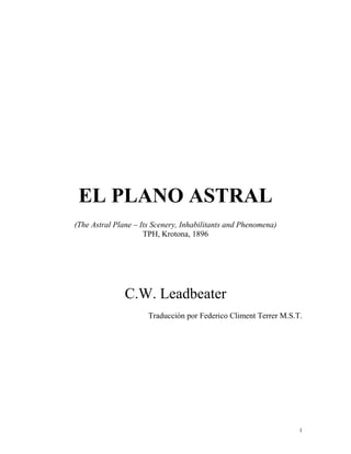 EL PLANO ASTRAL
(The Astral Plane – Its Scenery, Inhabilitants and Phenomena)
                     TPH, Krotona, 1896




               C.W. Leadbeater
                      Traducción por Federico Climent Terrer M.S.T.




                                                                  1
 