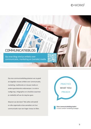 11
C•WORKS!
Op onze communicatieblog plaatsen we zo goed
als dagelijks nieuwe artikels over communicatie,
marketing, traditionele en nieuwe media en
andere gerelateerde onderwerpen. Je vind er
nuttige tips, infographics en checklists waarmee
je makkelijk zelf aan de slag kan gaan.
Waarom we dat doen? We willen elk bedrijf
en elke organisatie ertoe aanzetten om hun
communicatie naar een hoger niveau te tillen.
PRACTICE
WHAT YOU
PREACH
COMMUNICATIEBLOG
Op onze blog vind je artikels over
communicatie, marketing en (sociale) media
Onze communicatieblog kadert
in onze content marketing strategie
 