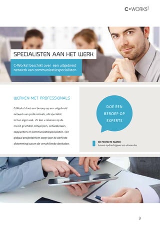 3
C•WORKS!
WERKEN MET PROFESSIONALS
C-Works! doet een beroep op een uitgebreid
netwerk van professionals, elk specialist
in hun eigen vak. Zo kan u rekenen op de
meest geschikte ontwerpers, ontwikkelaars,
copywriters en communicatiespecialisten. Een
globaal projectbeheer zorgt voor de perfecte
afstemming tussen de verschillende deeltaken.
DOE EEN
BEROEP Op
EXPERTS
C-Works! beschikt over een uitgebreid
netwerk van communicatiespecialisten
DE PERFECTE MATCH
tussen opdrachtgever en uitvoerder
SPECIALISTEN AAN HET WERK
 