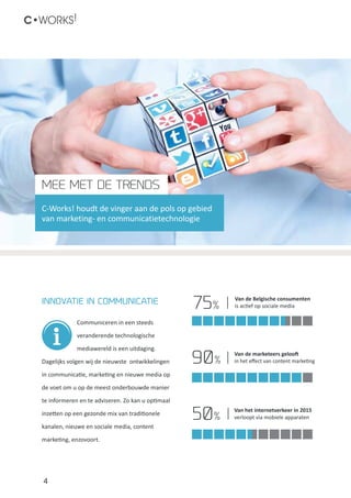 4
C•WORKS!
Communiceren in een steeds
veranderende technologische
mediawereld is een uitdaging.
Dagelijks volgen wij de nieuwste ontwikkelingen
in communicatie, marketing en nieuwe media op
de voet om u op de meest onderbouwde manier
te informeren en te adviseren. Zo kan u optimaal
inzetten op een gezonde mix van traditionele
kanalen, nieuwe en sociale media, content
marketing, enzovoort.
MEE MET DE TRENDS
C-Works! houdt de vinger aan de pols op gebied
van marketing- en communicatietechnologie
Van de Belgische consumenten
is actief op sociale media
Van de marketeers gelooft
in het effect van content marketing
Van het internetverkeer in 2015
verloopt via mobiele apparaten
InNOVATIE in communicatie
75%
90%
50%
 