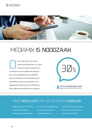 Van het marketingbudget van 2013
gaat naar nieuwe en sociale media
30%
6
C•WORKS!
O
ok al is de impact van nieuwe
media sterk toegenomen, een goed
evenwicht tussen traditionele en
innovatieve communicatiekanalen blijft een
must. Om je doelpubliek op een efficiënte
manier te bereiken en de boodschap op een
doeltreffende manier te verspreiden is een
uitgekiende combinatie van verschillende op
elkaar afgestemde methoden een noodzaak.
mediamix is noodzaak
Meer resultaat met de geschikte Kanalen
Rekening houdend met onder
meer de doelstellingen,
doelgroepen, boodschappen
en het voorziene budget wordt
een keuze gemaakt uit de
beschikbare kanalen.
Een doordachte planning zorgt
voor een versterkend effect en
een optimaal resultaat.
 