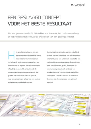 7
C•WORKS!
H
et opmaken en uitsturen van een
doeltreffende boodschap vergt inzicht
in de materie. Daarom vinden wij
het belangrijk om in nauw overleg de kern van
de boodschap te bepalen. Met een inspirerend
inhoudelijk en vormelijk concept wordt de
ontvanger geëngageerd en gemotiveerd. Hier
gaat het niet zomaar om tekst en opmaak,
maar om een coherent geheel met een boeiend
verhaal en een unieke look-and-feel.
Communicatieve concepten worden ontwikkeld
op maat van elke toepassing. Van een eenvoudige
advertentie, over een functionele website tot een
multimediale promotiecampagne. Ons gedreven
team van copywriters, grafici, developers en
communicatieprofessionals zorgt voor een
uitgekiend creatief concept dat uw doelpubliek
zal beroeren. C-Works! bewaakt de rode draad
doorheen alle elementen voor een optimaal
resultaat.
Het vestigen van aandacht, het wekken van interesse, het creëren van drang
en het aanzetten tot actie zijn de onderdelen van een geslaagd concept.
Een geslaagd concept
voor het beste resultaat
 