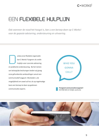 9
C•WORKS!
Ook wanneer de nood het hoogst is, kan u een beroep doen op C-Works!
voor de gepaste advisering, ondersteuning en uitvoering.
Een flexibele Hulplijn
D
ankzij onze flexibele organisatie
kan C-Works! fungeren als snelle
hulplijn voor concrete advisering
en praktische ondersteuning. Bij het nemen
van belangrijke beslissingen bieden wij graag
onze gefundeerde aanbevelingen vanuit een
communicatief oogpunt. Wij bieden u de
mogelijkheid om zowel ad hoc als op regelmatige
basis een beroep te doen op gedreven
communicatie-experts.
WHO YOU
GONNA
CALL?
Prangend communicatievraagstuk?
014 960 603 of info@c-works.be
 