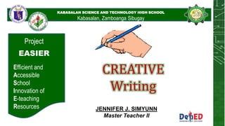 KABASALAN SCIENCE AND
TECHNOLOGY HIGH SCHOOL
KABASALAN SCIENCE AND TECHNOLOGY HIGH SCHOOL
Kabasalan, Zamboanga Sibugay
Project
EASIER
Efficient and
Accessible
School
Innovation of
E-teaching
Resources
CREATIVE
Writing
JENNIFER J. SIMYUNN
Master Teacher II
 