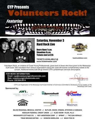 . CYP Presents
    Volunteers Rock!
  Featuring



                                              Saturday, November 3
                                              Hard Rock Live
                                              Doors Open 7 p.m.
                                              Showtime 8 p.m.
                                              Tickets start at $15
                                                                                                     hardrockbiloxi.com
                                              TICKETS AVAILABLE @
                                              www.ticketmaster.com

Volunteers Rock, an initiative of Coast Young Professionals, gives back to those who have given to the Mississippi
 Gulf Coast. 500 volunteers from various organizations along the coast will receive complimentary tickets to the
            concert. Additional tickets sold will go toward CYP’s philanthropic services and projects.

  FOR MORE INFORMATION:
   Email: cyp@coastyoungprofessionals.com
   Web: coastyoungprofessionals.com
   Phone: 228.604.0014

            CYP is an Organization of the Mississippi Gulf Coast Chamber of Commerce Committed to Developing Young Leaders on the
                                                                                                            Mississippi Gulf Coast.
 Sponsored by:




           BILOXI REGIONAL MEDICAL CENTER ♫ BUTLER, SNOW, O'MARA, STEVENS & CANNADA
                        KEESLER FEDERAL CREDIT UNION ♪ ♫ KLEE ODOM + KLEE, PLLC
            MISSISSIPPI COTTAGE CO. ♪ ROY ANDERSON CORP ♫ SPRINT ♪ THE SUN HERALD
                      TRIAD BROADCASTING ♪ ♫ VERIZON WIRELESS ♪ ♫ WXXV FOX 25