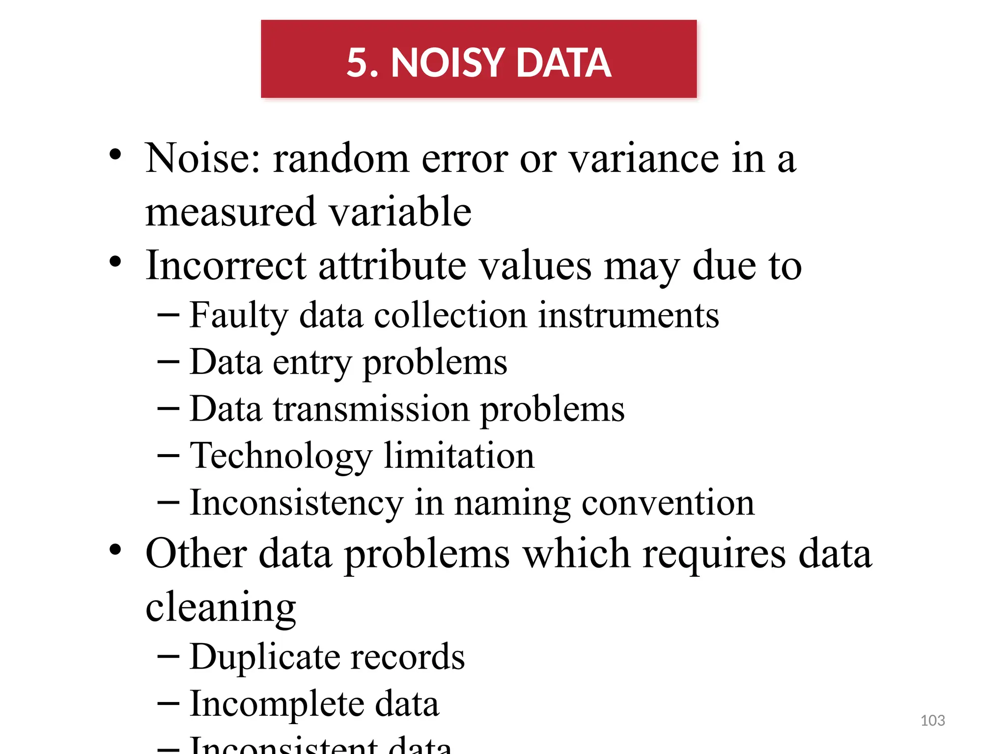 103
• Noise: random error or variance in a
measured variable
• Incorrect attribute values may due to
– Faulty data collection instruments
– Data entry problems
– Data transmission problems
– Technology limitation
– Inconsistency in naming convention
• Other data problems which requires data
cleaning
– Duplicate records
– Incomplete data
5. NOISY DATA
 