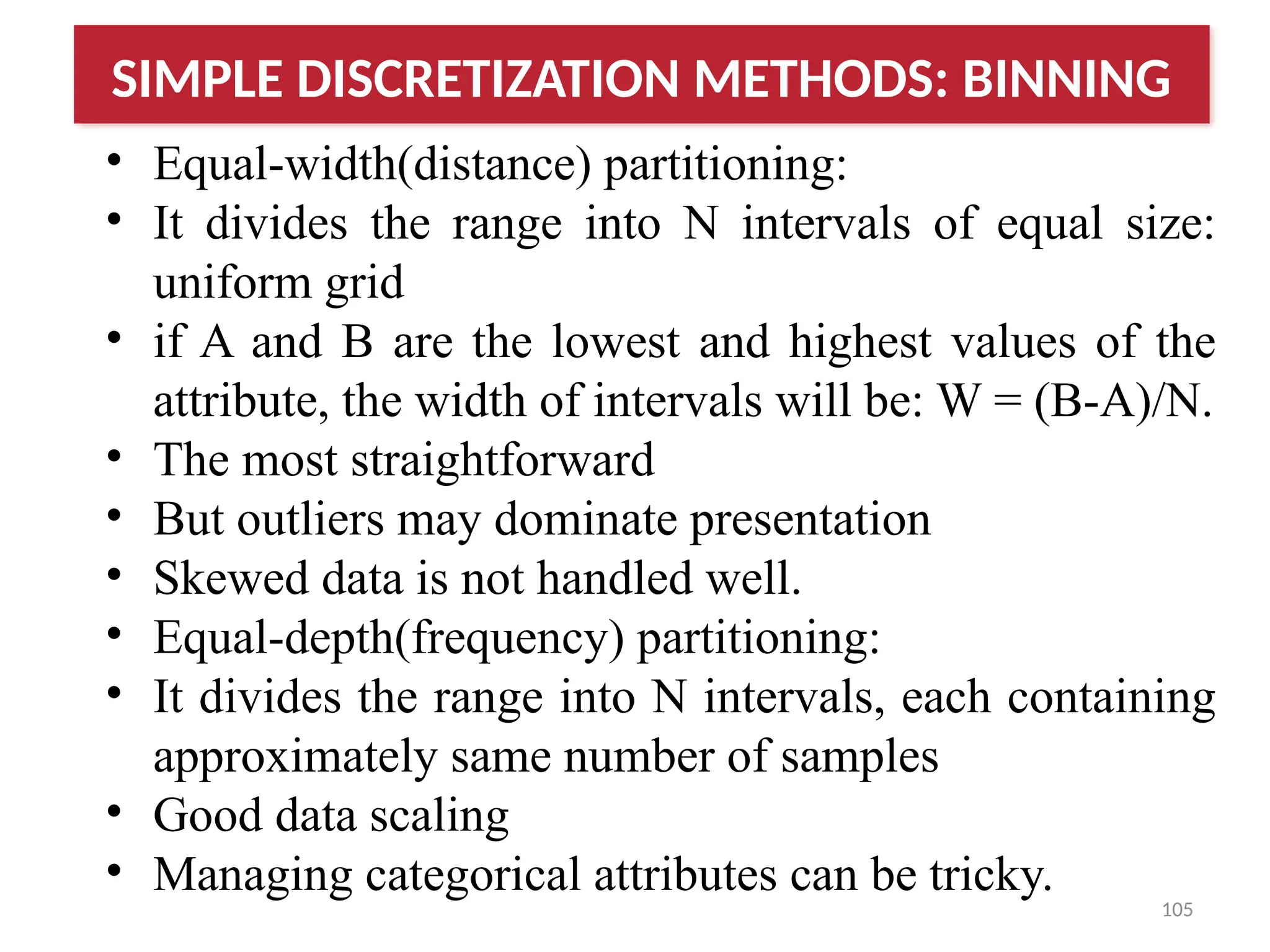 105
• Equal-width(distance) partitioning:
• It divides the range into N intervals of equal size:
uniform grid
• if A and B are the lowest and highest values of the
attribute, the width of intervals will be: W = (B-A)/N.
• The most straightforward
• But outliers may dominate presentation
• Skewed data is not handled well.
• Equal-depth(frequency) partitioning:
• It divides the range into N intervals, each containing
approximately same number of samples
• Good data scaling
• Managing categorical attributes can be tricky.
SIMPLE DISCRETIZATION METHODS: BINNING
 