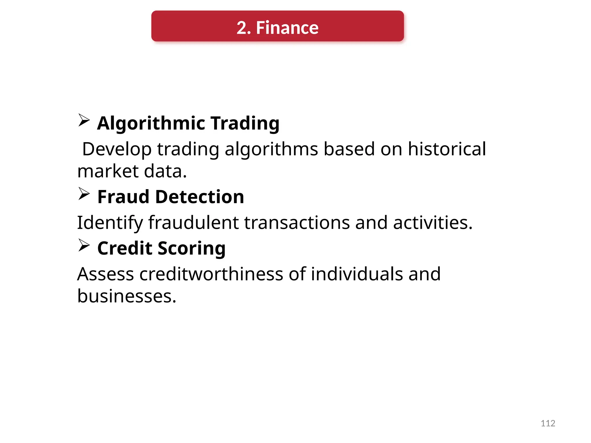 112
 Algorithmic Trading
Develop trading algorithms based on historical
market data.
 Fraud Detection
Identify fraudulent transactions and activities.
 Credit Scoring
Assess creditworthiness of individuals and
businesses.
2. Finance
 
