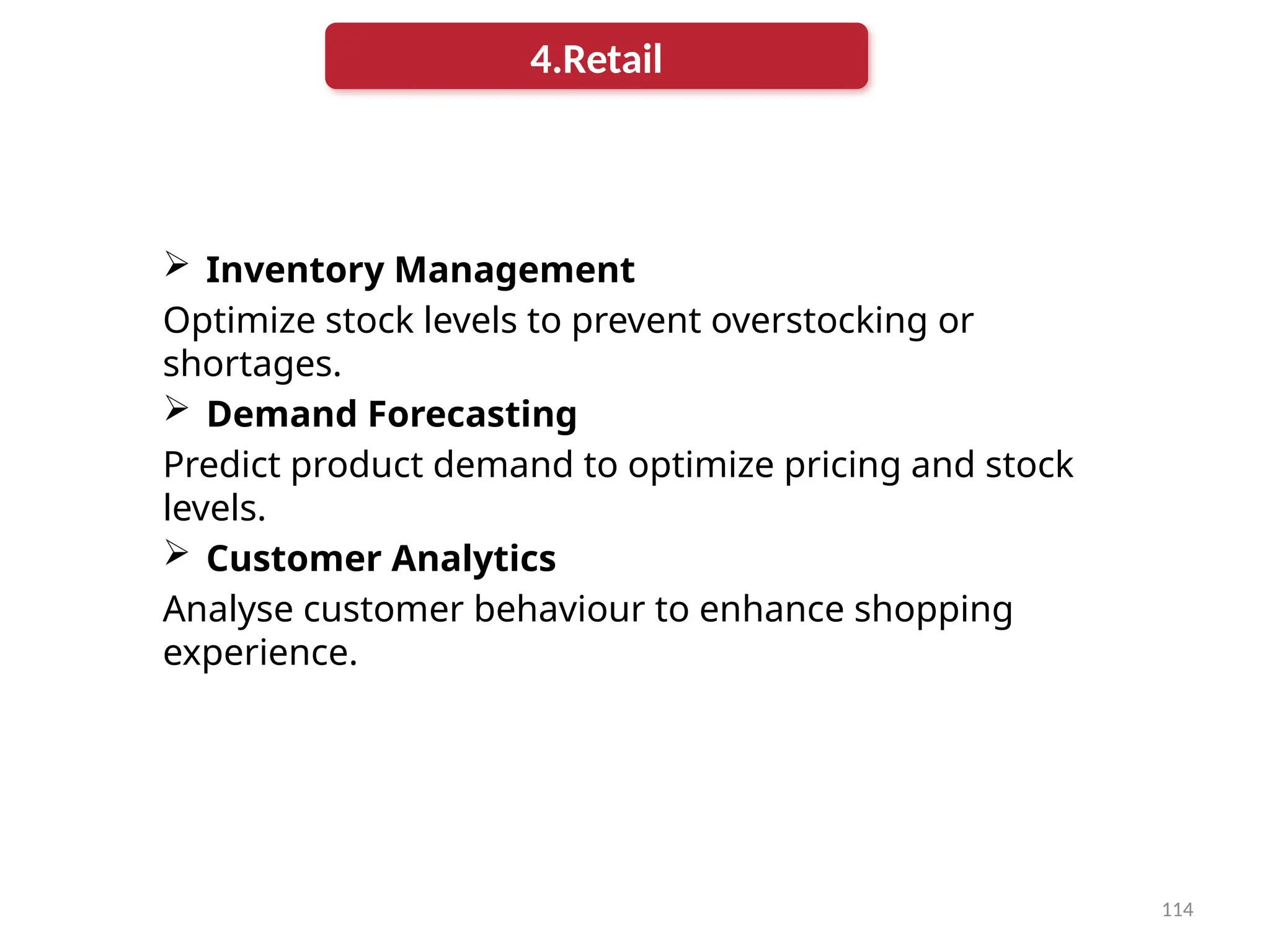 114
 Inventory Management
Optimize stock levels to prevent overstocking or
shortages.
 Demand Forecasting
Predict product demand to optimize pricing and stock
levels.
 Customer Analytics
Analyse customer behaviour to enhance shopping
experience.
4.Retail
 