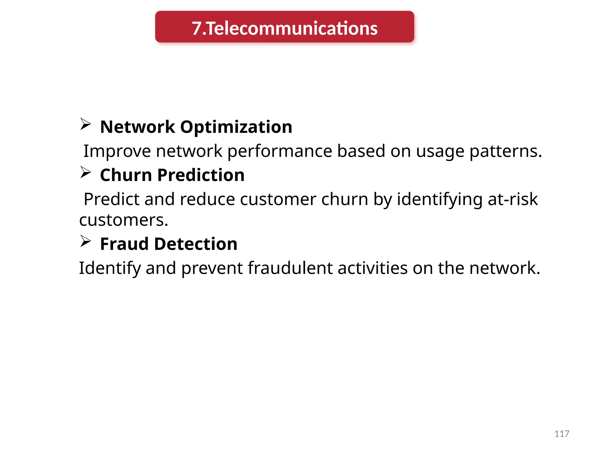 117
 Network Optimization
Improve network performance based on usage patterns.
 Churn Prediction
Predict and reduce customer churn by identifying at-risk
customers.
 Fraud Detection
Identify and prevent fraudulent activities on the network.
7.Telecommunications
 