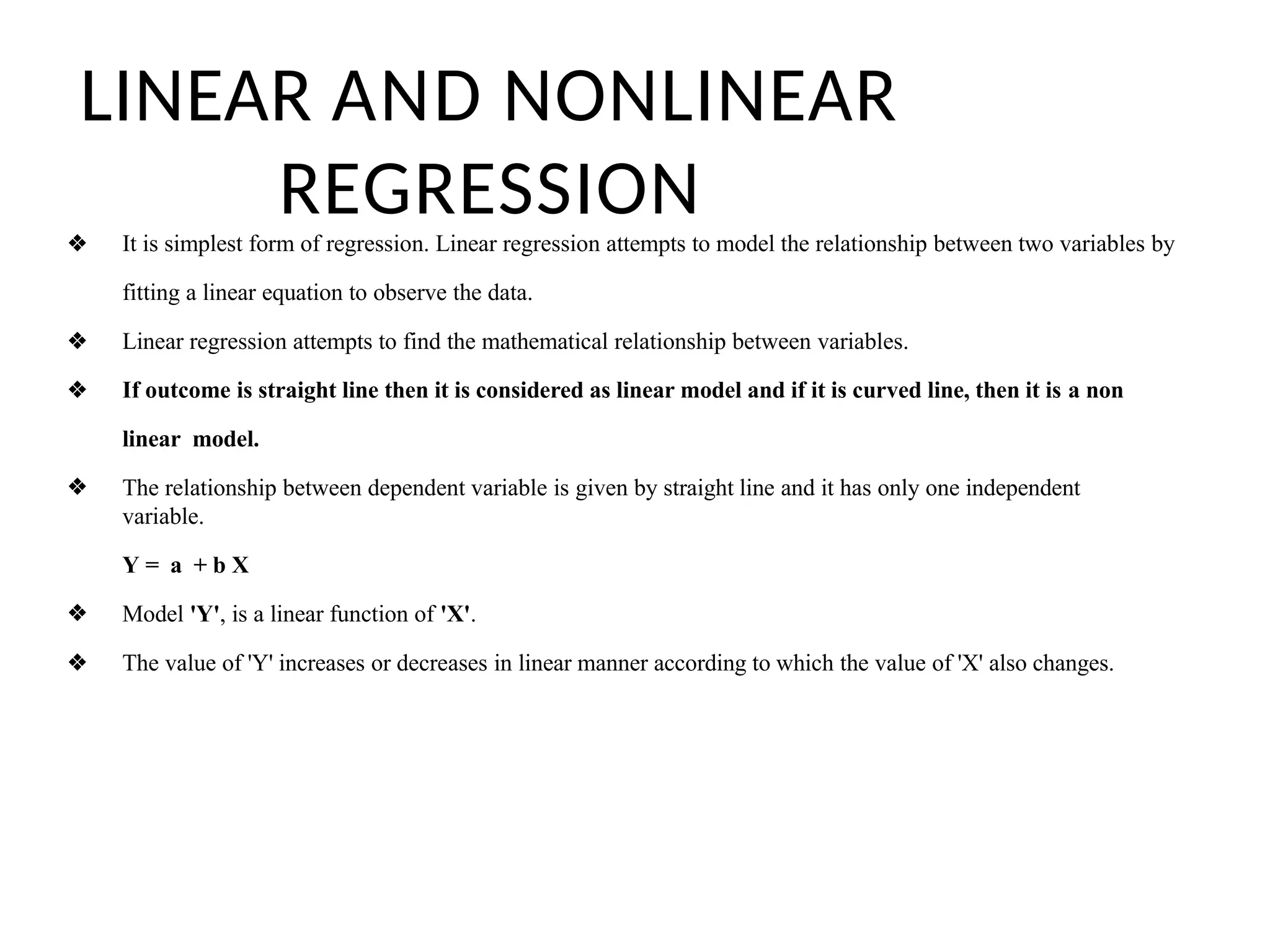 LINEAR AND NONLINEAR
REGRESSION
❖ It is simplest form of regression. Linear regression attempts to model the relationship between two variables by
fitting a linear equation to observe the data.
❖ Linear regression attempts to find the mathematical relationship between variables.
❖ If outcome is straight line then it is considered as linear model and if it is curved line, then it is a non
linear model.
❖ The relationship between dependent variable is given by straight line and it has only one independent
variable.
Y = a + b X
❖ Model 'Y', is a linear function of 'X'.
❖ The value of 'Y' increases or decreases in linear manner according to which the value of 'X' also changes.
 