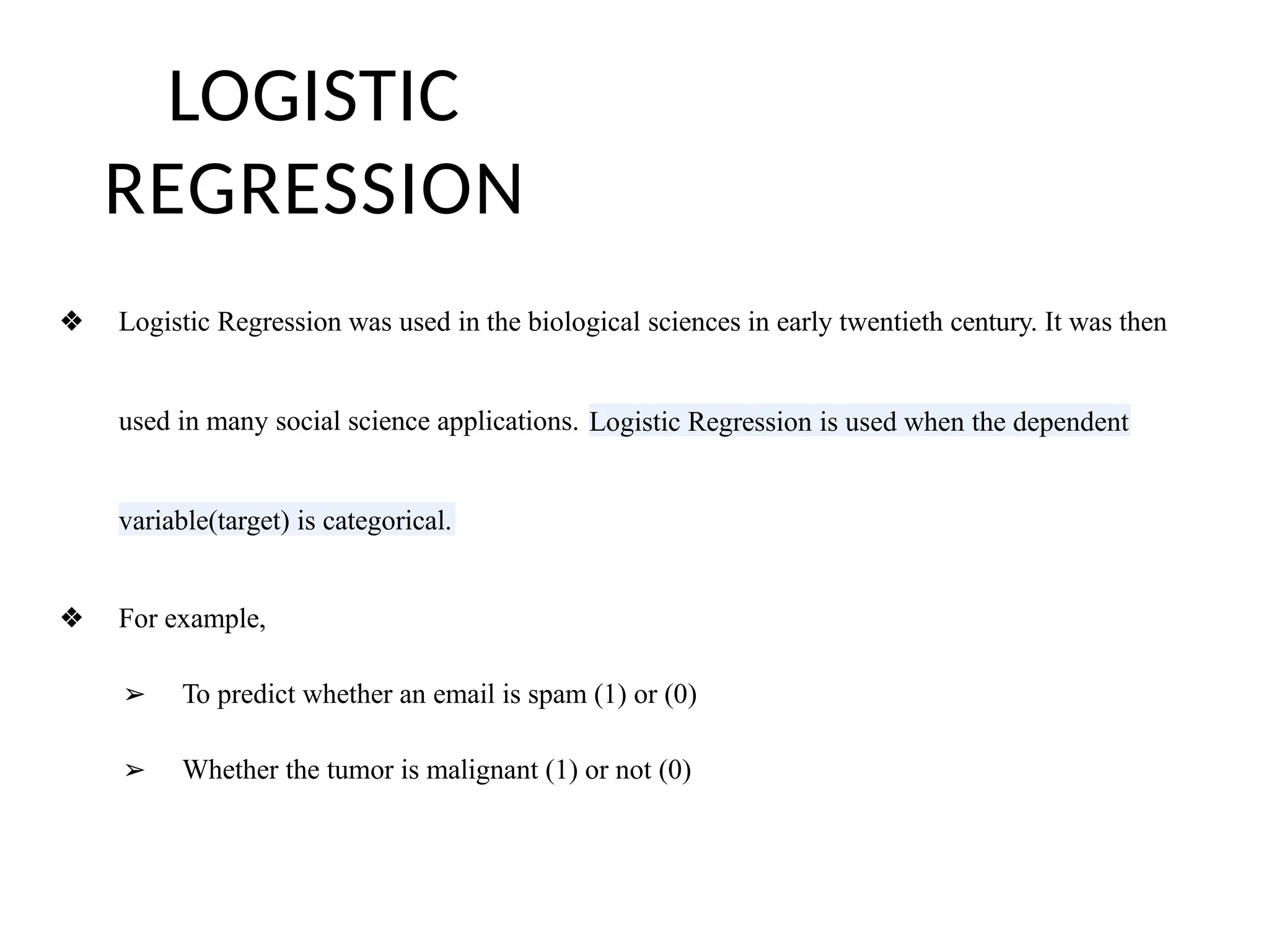 LOGISTIC
REGRESSION
❖ Logistic Regression was used in the biological sciences in early twentieth century. It was then
used in many social science applications. Logistic Regression is used when the dependent
variable(target) is categorical.
❖ For example,
➢ To predict whether an email is spam (1) or (0)
➢ Whether the tumor is malignant (1) or not (0)
 