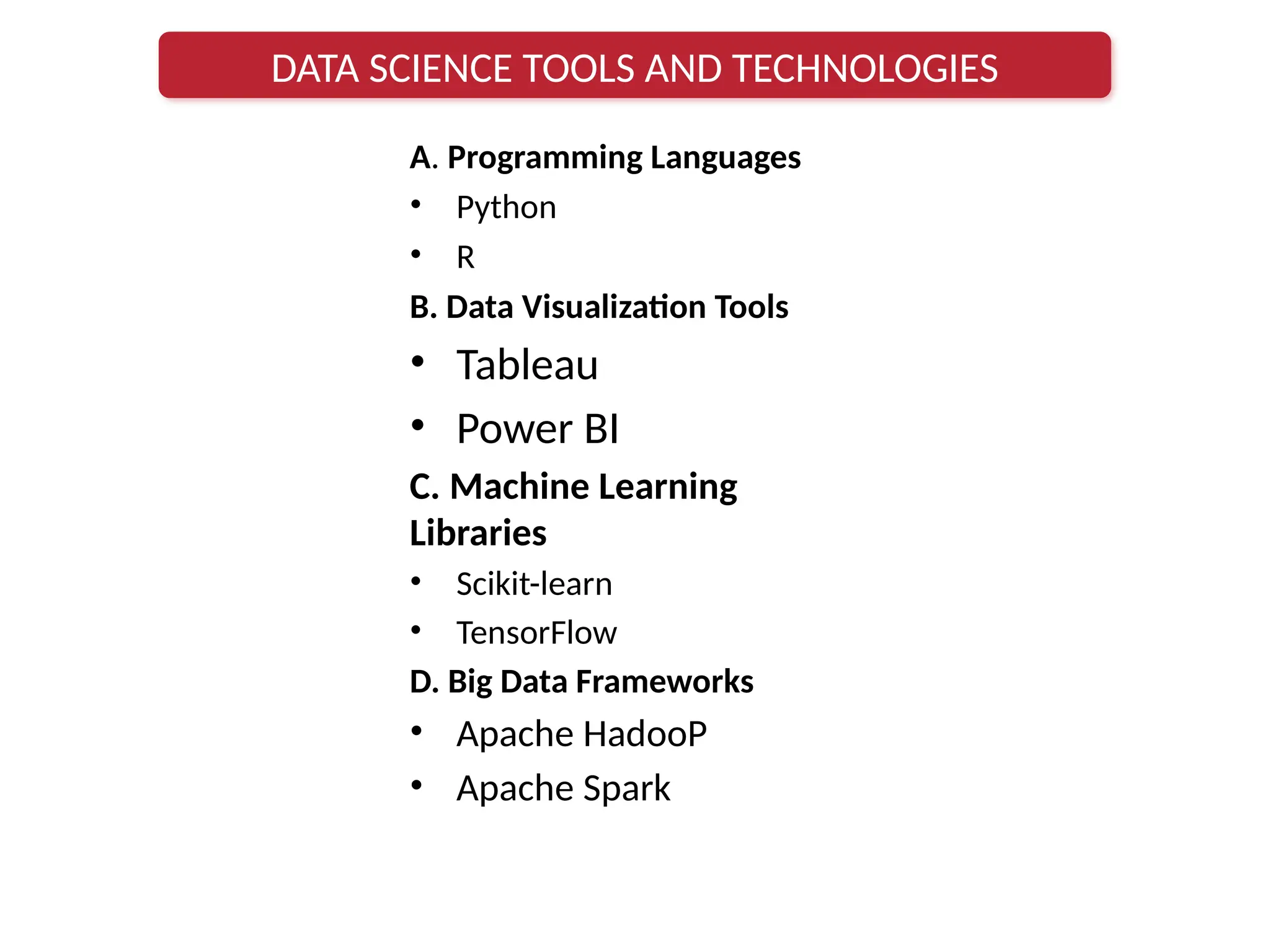 A. Programming Languages
• Python
• R
B. Data Visualization Tools
• Tableau
• Power BI
C. Machine Learning
Libraries
• Scikit-learn
• TensorFlow
D. Big Data Frameworks
• Apache HadooP
• Apache Spark
DATA SCIENCE TOOLS AND TECHNOLOGIES
 