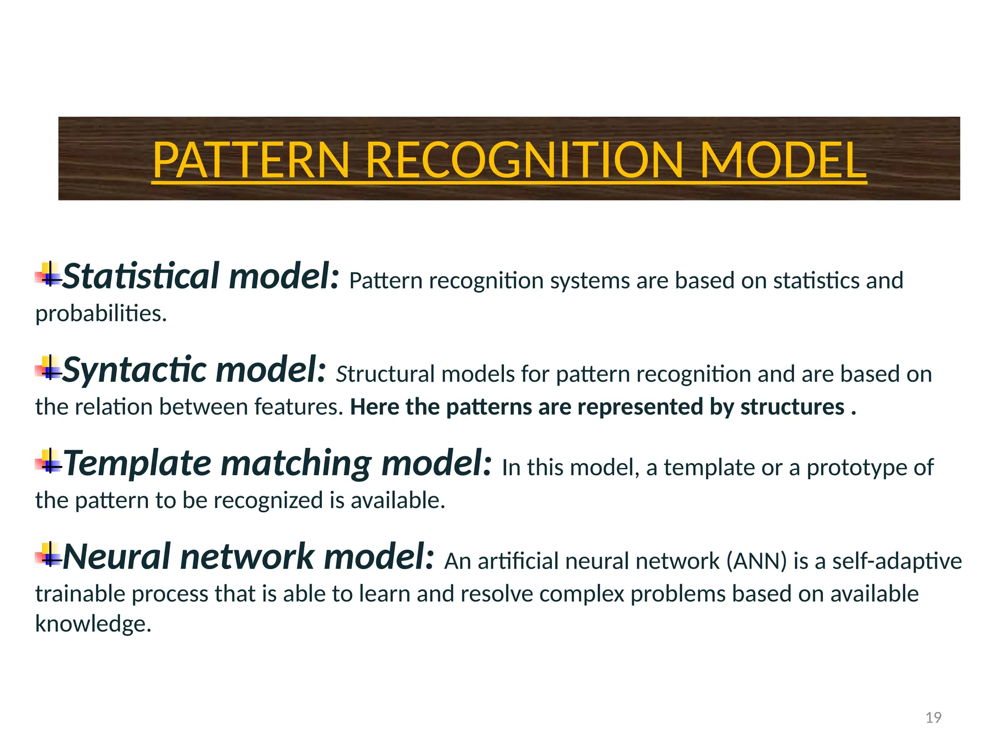 19
PATTERN RECOGNITION MODEL
Statistical model: Pattern recognition systems are based on statistics and
probabilities.
Syntactic model: Structural models for pattern recognition and are based on
the relation between features. Here the patterns are represented by structures .
Template matching model: In this model, a template or a prototype of
the pattern to be recognized is available.
Neural network model: An artificial neural network (ANN) is a self-adaptive
trainable process that is able to learn and resolve complex problems based on available
knowledge.
 