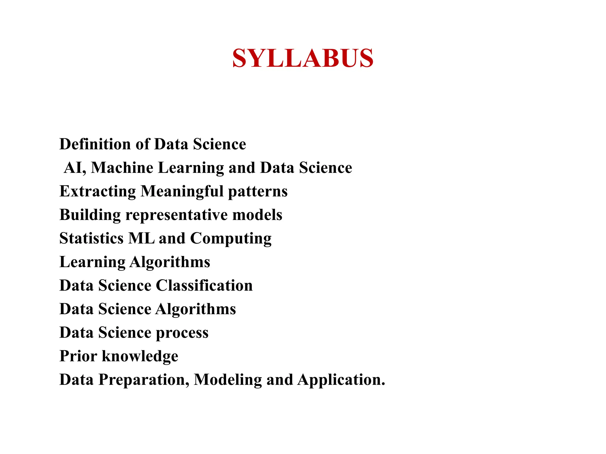 SYLLABUS
Definition of Data Science
AI, Machine Learning and Data Science
Extracting Meaningful patterns
Building representative models
Statistics ML and Computing
Learning Algorithms
Data Science Classification
Data Science Algorithms
Data Science process
Prior knowledge
Data Preparation, Modeling and Application.
 