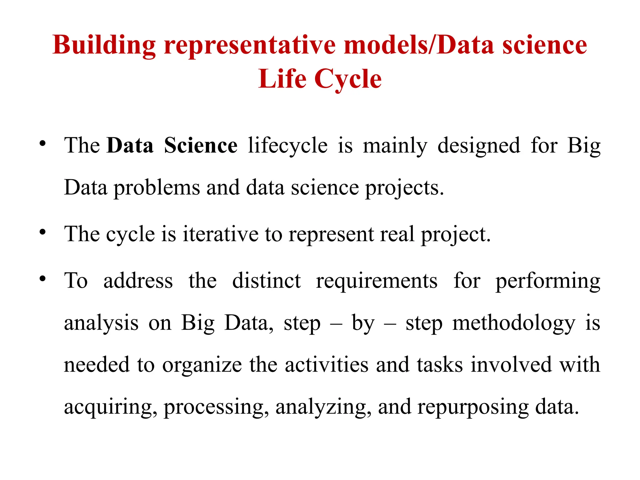 Building representative models/Data science
Life Cycle
• The Data Science lifecycle is mainly designed for Big
Data problems and data science projects.
• The cycle is iterative to represent real project.
• To address the distinct requirements for performing
analysis on Big Data, step – by – step methodology is
needed to organize the activities and tasks involved with
acquiring, processing, analyzing, and repurposing data.
 