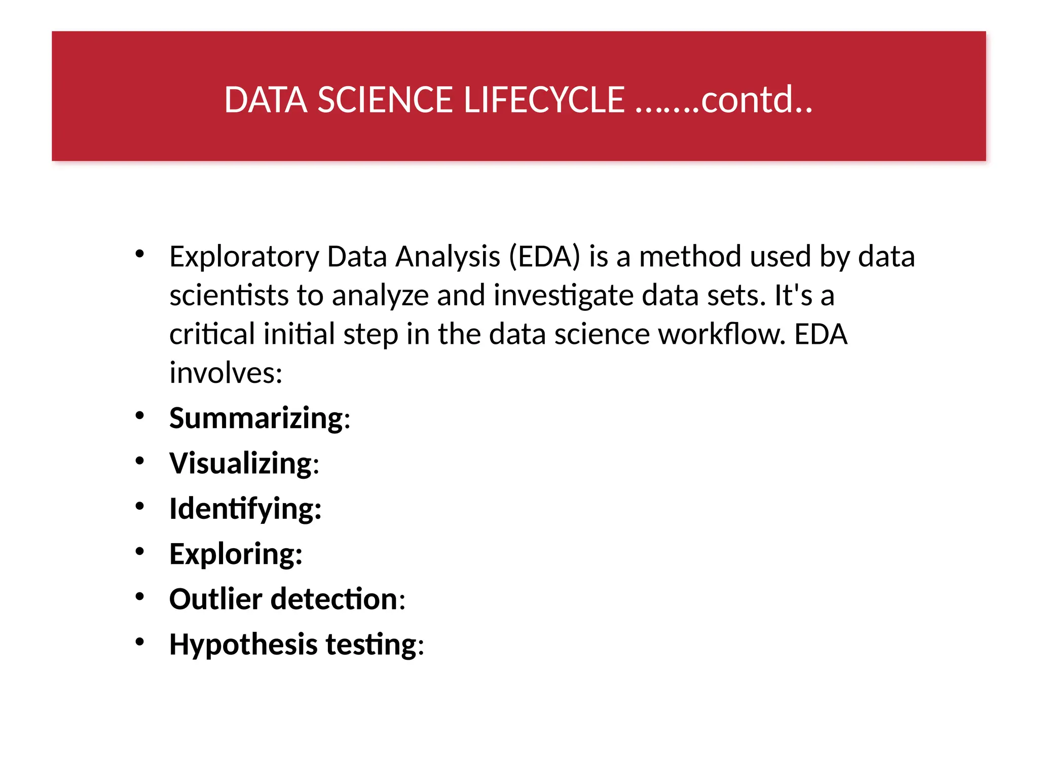 • Exploratory Data Analysis (EDA) is a method used by data
scientists to analyze and investigate data sets. It's a
critical initial step in the data science workflow. EDA
involves:
• Summarizing:
• Visualizing:
• Identifying:
• Exploring:
• Outlier detection:
• Hypothesis testing:
DATA SCIENCE LIFECYCLE …….contd..
 