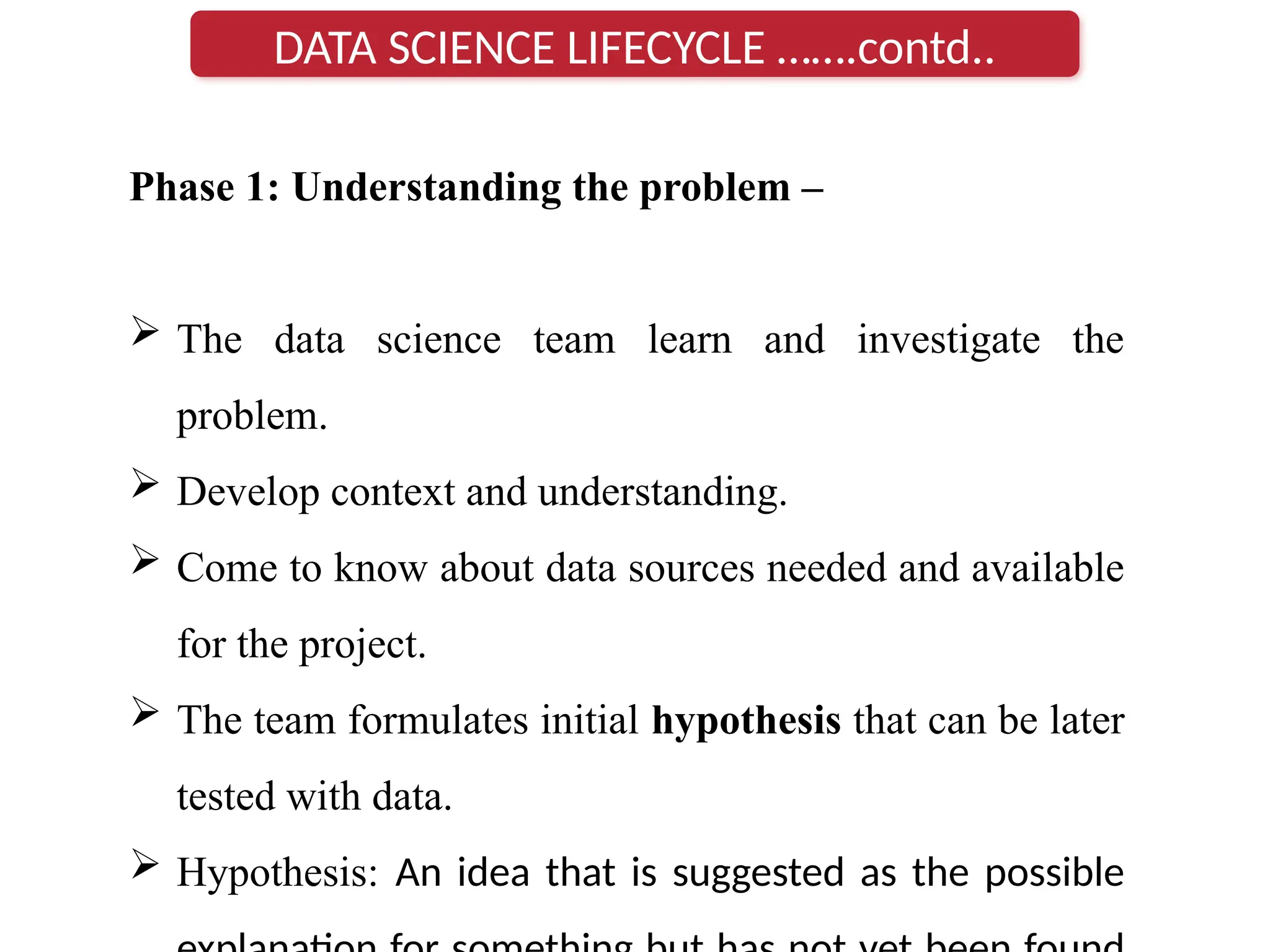 Phase 1: Understanding the problem –
 The data science team learn and investigate the
problem.
 Develop context and understanding.
 Come to know about data sources needed and available
for the project.
 The team formulates initial hypothesis that can be later
tested with data.
 Hypothesis: An idea that is suggested as the possible
DATA SCIENCE LIFECYCLE …….contd..
 