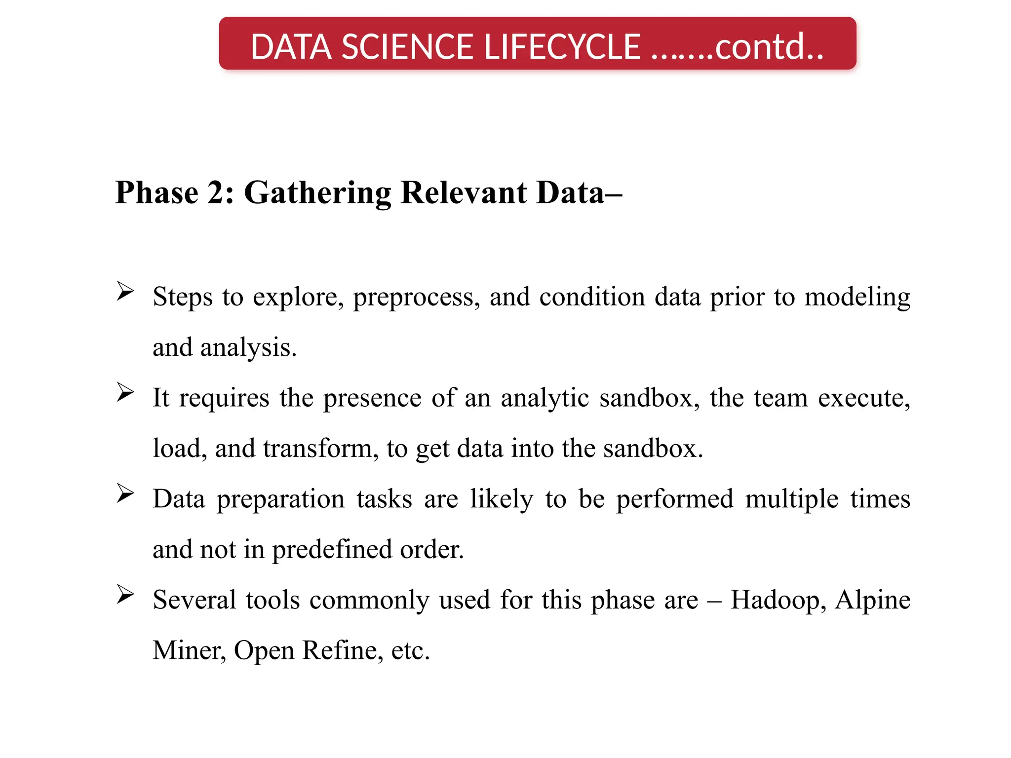 Phase 2: Gathering Relevant Data–
 Steps to explore, preprocess, and condition data prior to modeling
and analysis.
 It requires the presence of an analytic sandbox, the team execute,
load, and transform, to get data into the sandbox.
 Data preparation tasks are likely to be performed multiple times
and not in predefined order.
 Several tools commonly used for this phase are – Hadoop, Alpine
Miner, Open Refine, etc.
DATA SCIENCE LIFECYCLE …….contd..
 