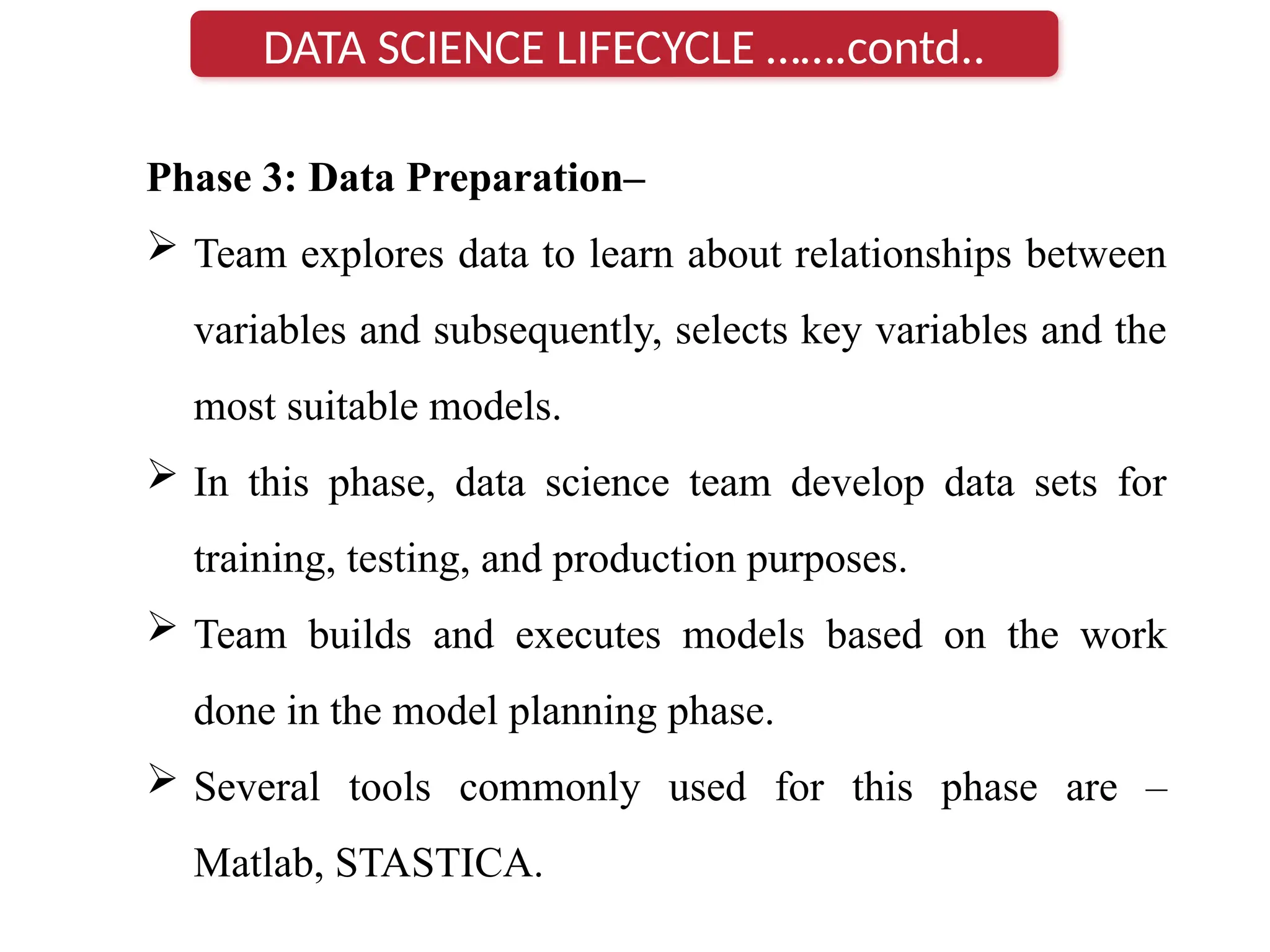 Phase 3: Data Preparation–
 Team explores data to learn about relationships between
variables and subsequently, selects key variables and the
most suitable models.
 In this phase, data science team develop data sets for
training, testing, and production purposes.
 Team builds and executes models based on the work
done in the model planning phase.
 Several tools commonly used for this phase are –
Matlab, STASTICA.
DATA SCIENCE LIFECYCLE …….contd..
 