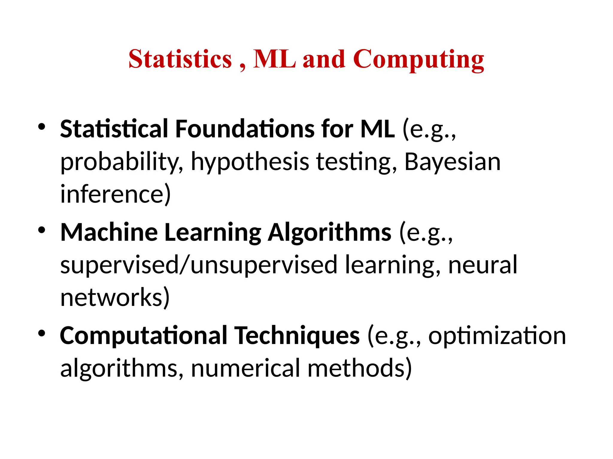 Statistics , ML and Computing
• Statistical Foundations for ML (e.g.,
probability, hypothesis testing, Bayesian
inference)
• Machine Learning Algorithms (e.g.,
supervised/unsupervised learning, neural
networks)
• Computational Techniques (e.g., optimization
algorithms, numerical methods)
 