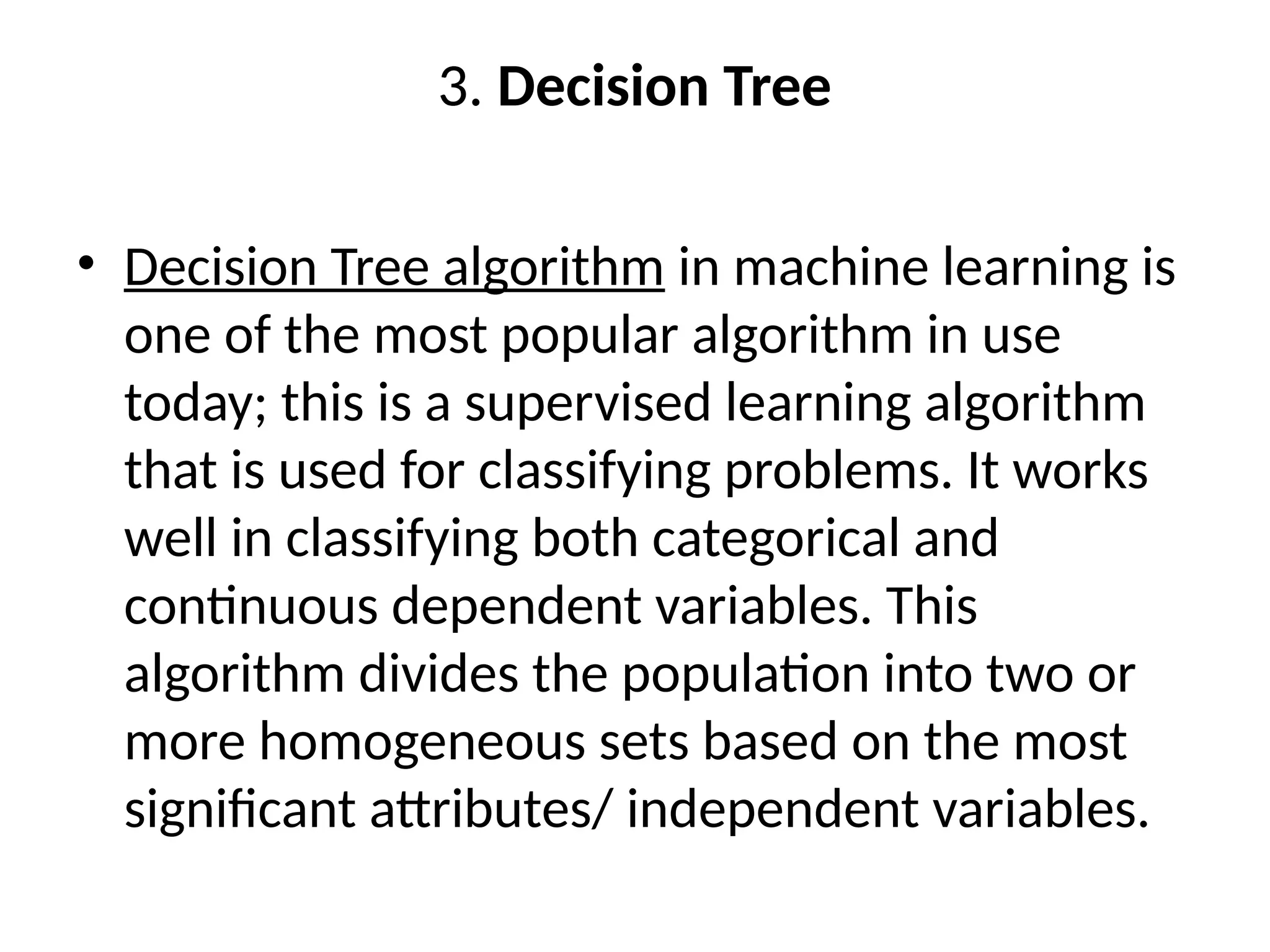 3. Decision Tree
• Decision Tree algorithm in machine learning is
one of the most popular algorithm in use
today; this is a supervised learning algorithm
that is used for classifying problems. It works
well in classifying both categorical and
continuous dependent variables. This
algorithm divides the population into two or
more homogeneous sets based on the most
significant attributes/ independent variables.
 