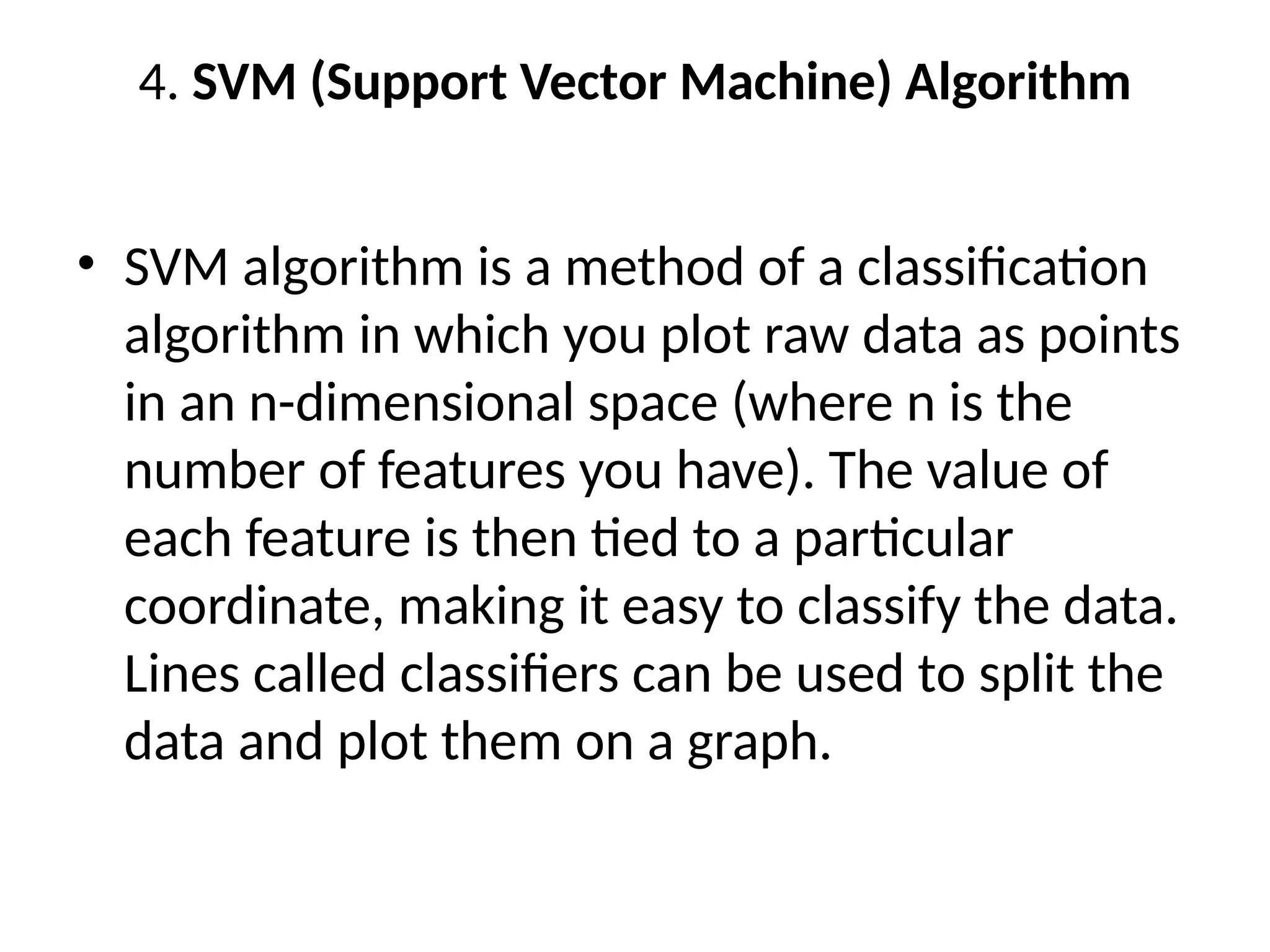 4. SVM (Support Vector Machine) Algorithm
• SVM algorithm is a method of a classification
algorithm in which you plot raw data as points
in an n-dimensional space (where n is the
number of features you have). The value of
each feature is then tied to a particular
coordinate, making it easy to classify the data.
Lines called classifiers can be used to split the
data and plot them on a graph.
 