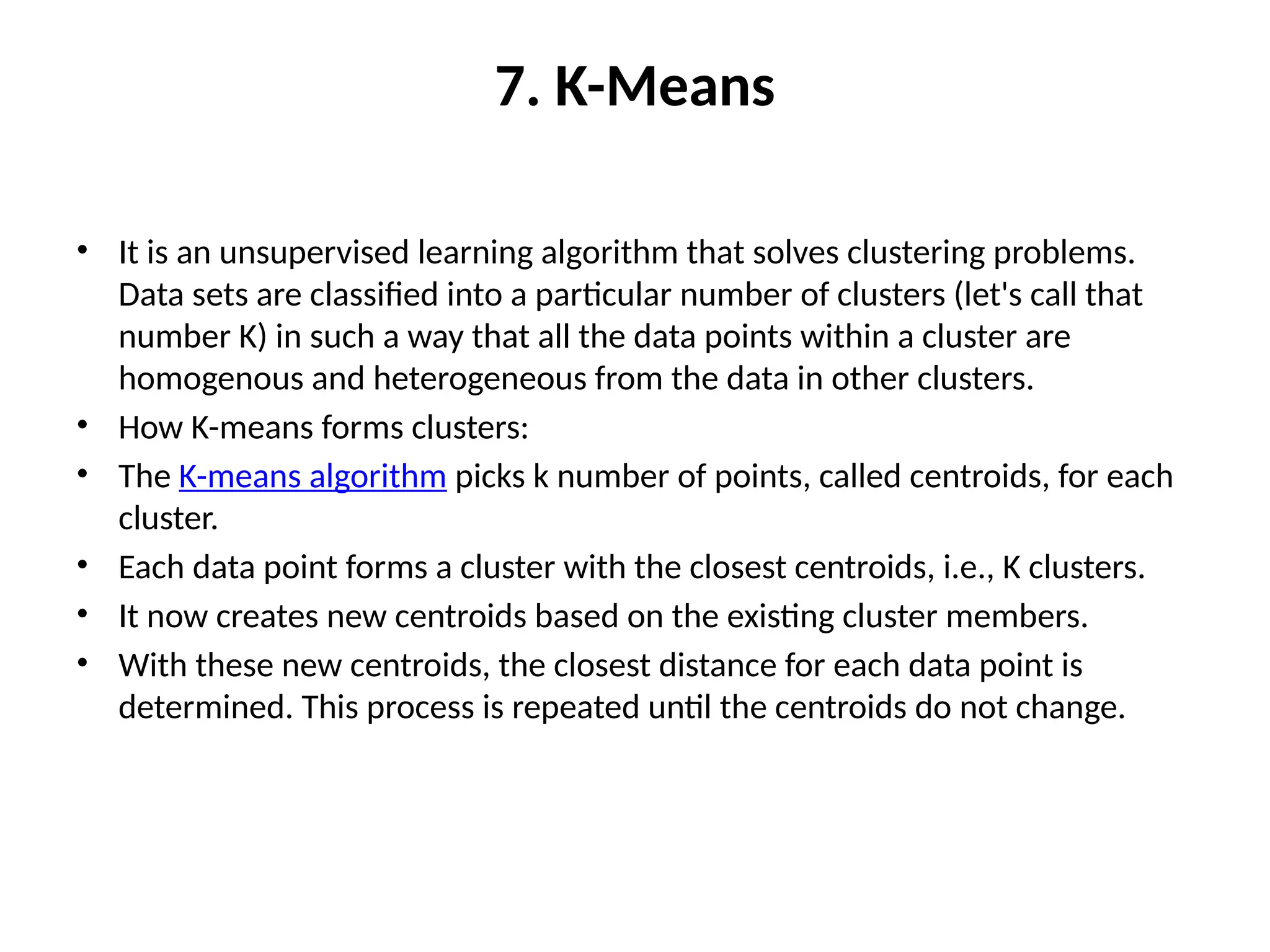 7. K-Means
• It is an unsupervised learning algorithm that solves clustering problems.
Data sets are classified into a particular number of clusters (let's call that
number K) in such a way that all the data points within a cluster are
homogenous and heterogeneous from the data in other clusters.
• How K-means forms clusters:
• The K-means algorithm picks k number of points, called centroids, for each
cluster.
• Each data point forms a cluster with the closest centroids, i.e., K clusters.
• It now creates new centroids based on the existing cluster members.
• With these new centroids, the closest distance for each data point is
determined. This process is repeated until the centroids do not change.
 