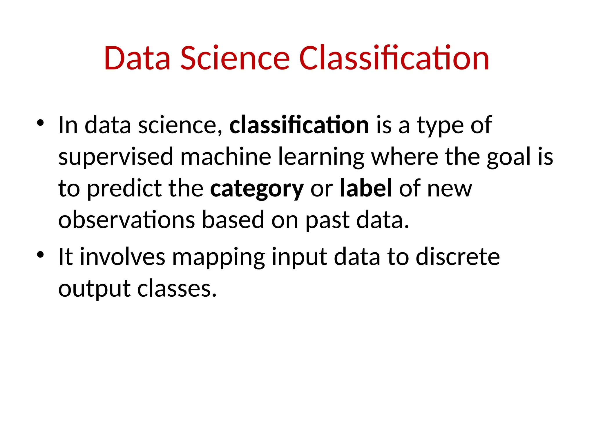 Data Science Classification
• In data science, classification is a type of
supervised machine learning where the goal is
to predict the category or label of new
observations based on past data.
• It involves mapping input data to discrete
output classes.
 