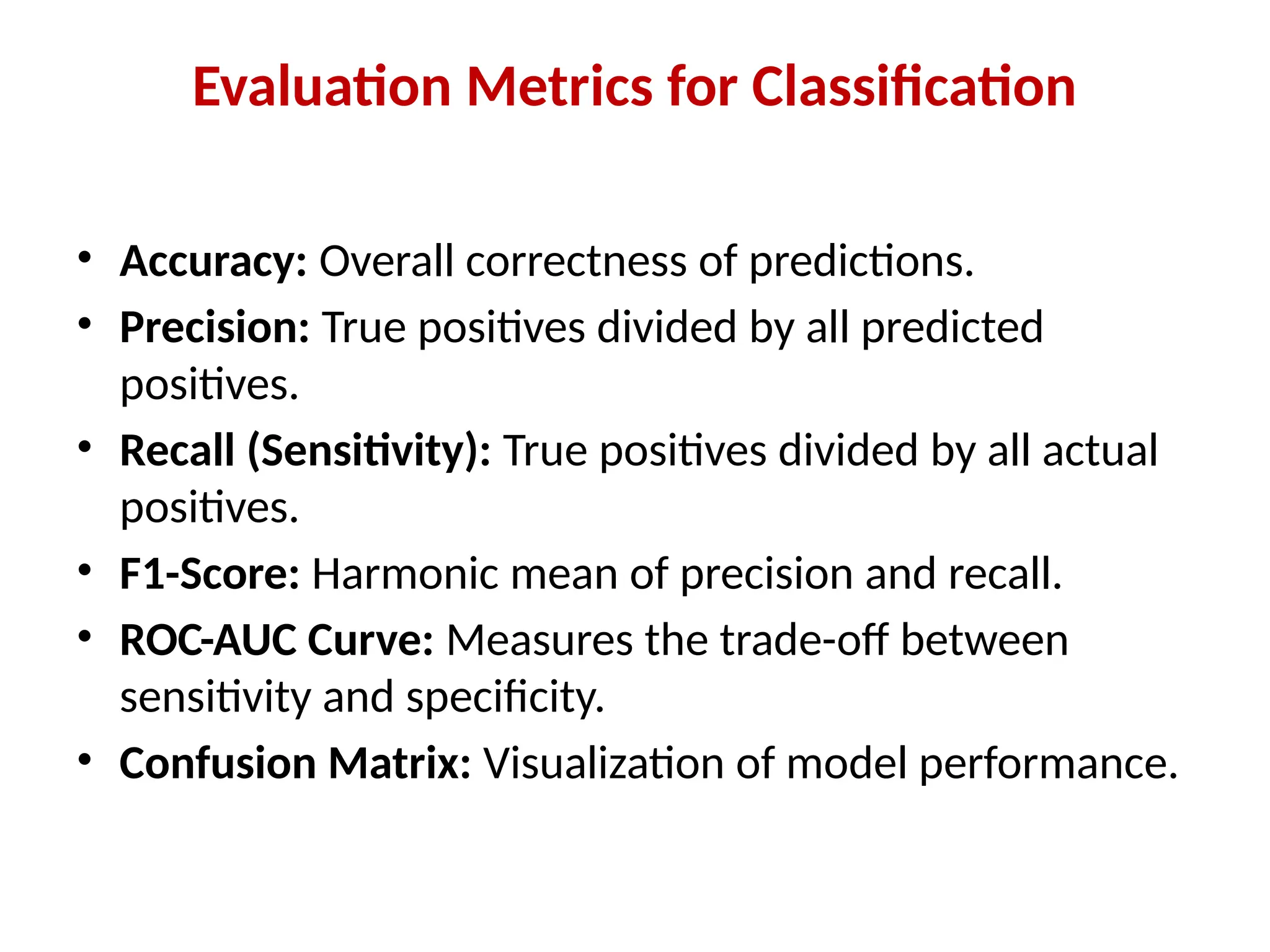 Evaluation Metrics for Classification
• Accuracy: Overall correctness of predictions.
• Precision: True positives divided by all predicted
positives.
• Recall (Sensitivity): True positives divided by all actual
positives.
• F1-Score: Harmonic mean of precision and recall.
• ROC-AUC Curve: Measures the trade-off between
sensitivity and specificity.
• Confusion Matrix: Visualization of model performance.
 