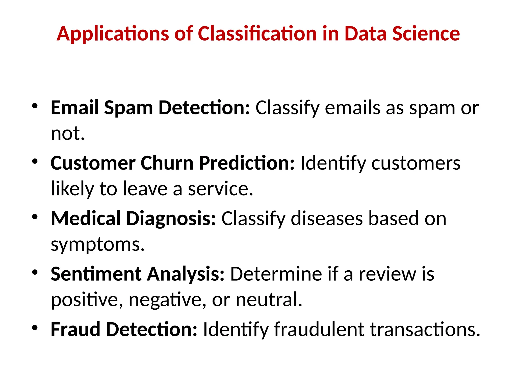Applications of Classification in Data Science
• Email Spam Detection: Classify emails as spam or
not.
• Customer Churn Prediction: Identify customers
likely to leave a service.
• Medical Diagnosis: Classify diseases based on
symptoms.
• Sentiment Analysis: Determine if a review is
positive, negative, or neutral.
• Fraud Detection: Identify fraudulent transactions.
 