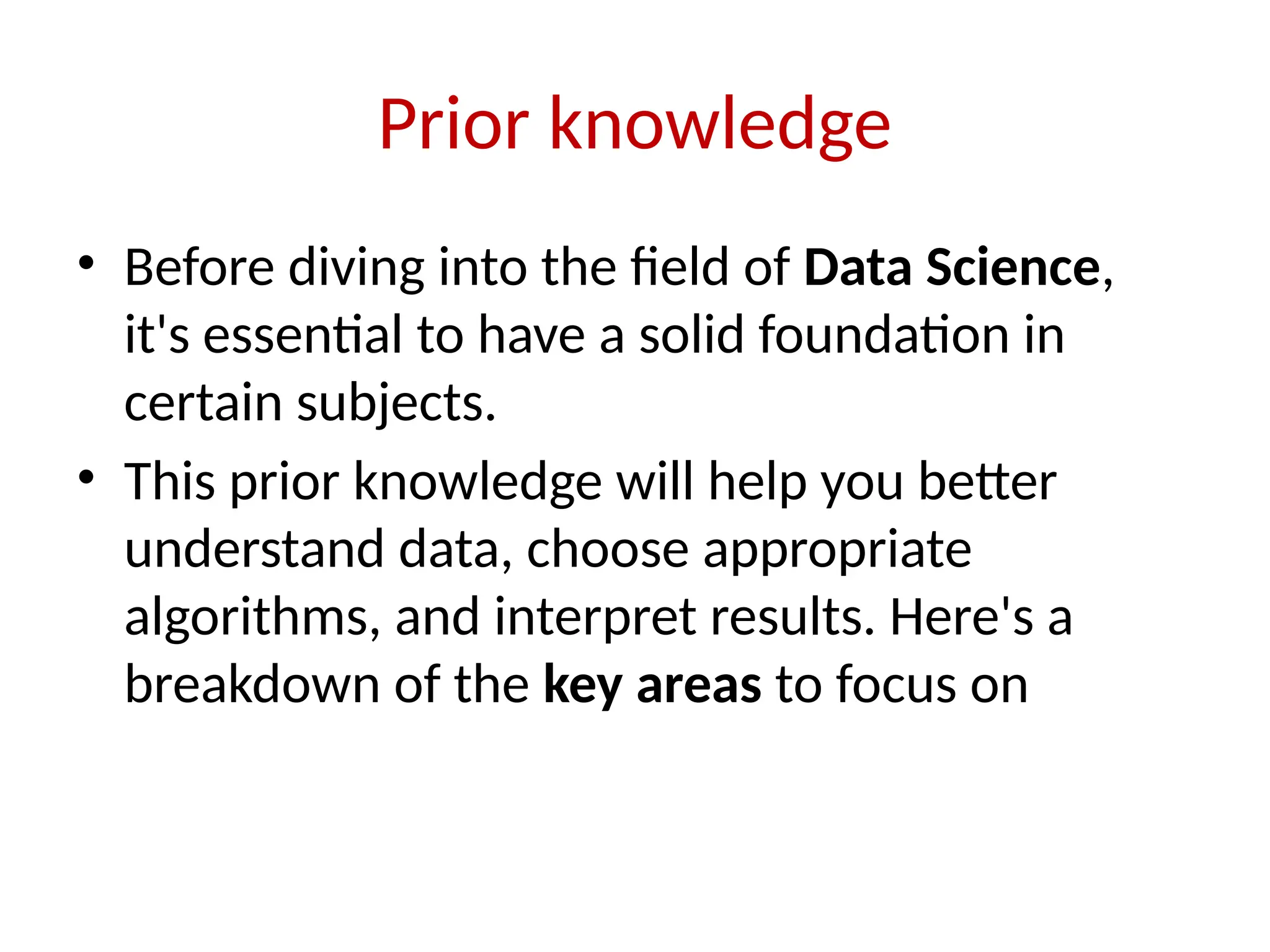 Prior knowledge
• Before diving into the field of Data Science,
it's essential to have a solid foundation in
certain subjects.
• This prior knowledge will help you better
understand data, choose appropriate
algorithms, and interpret results. Here's a
breakdown of the key areas to focus on
 