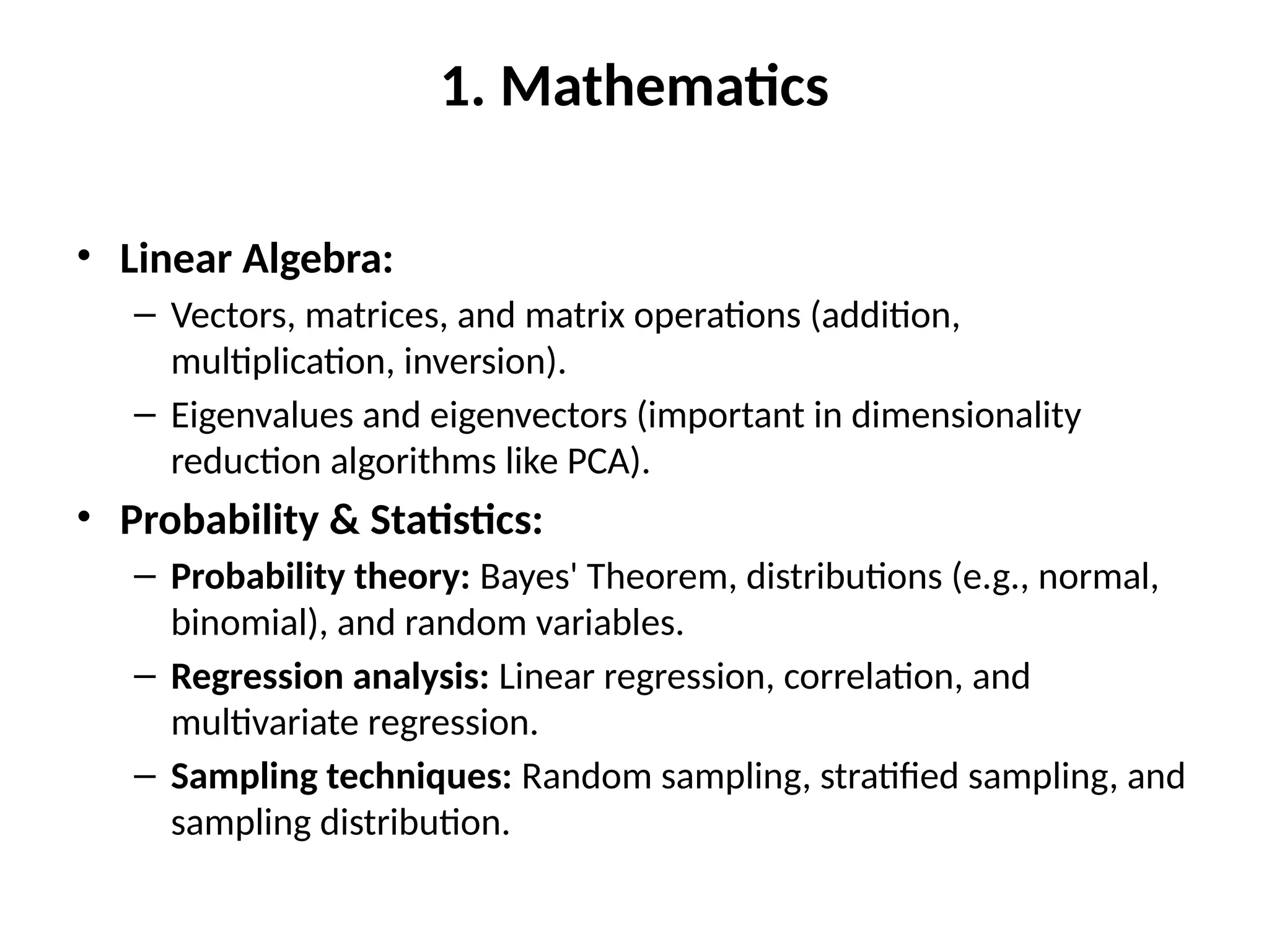 1. Mathematics
• Linear Algebra:
– Vectors, matrices, and matrix operations (addition,
multiplication, inversion).
– Eigenvalues and eigenvectors (important in dimensionality
reduction algorithms like PCA).
• Probability & Statistics:
– Probability theory: Bayes' Theorem, distributions (e.g., normal,
binomial), and random variables.
– Regression analysis: Linear regression, correlation, and
multivariate regression.
– Sampling techniques: Random sampling, stratified sampling, and
sampling distribution.
 