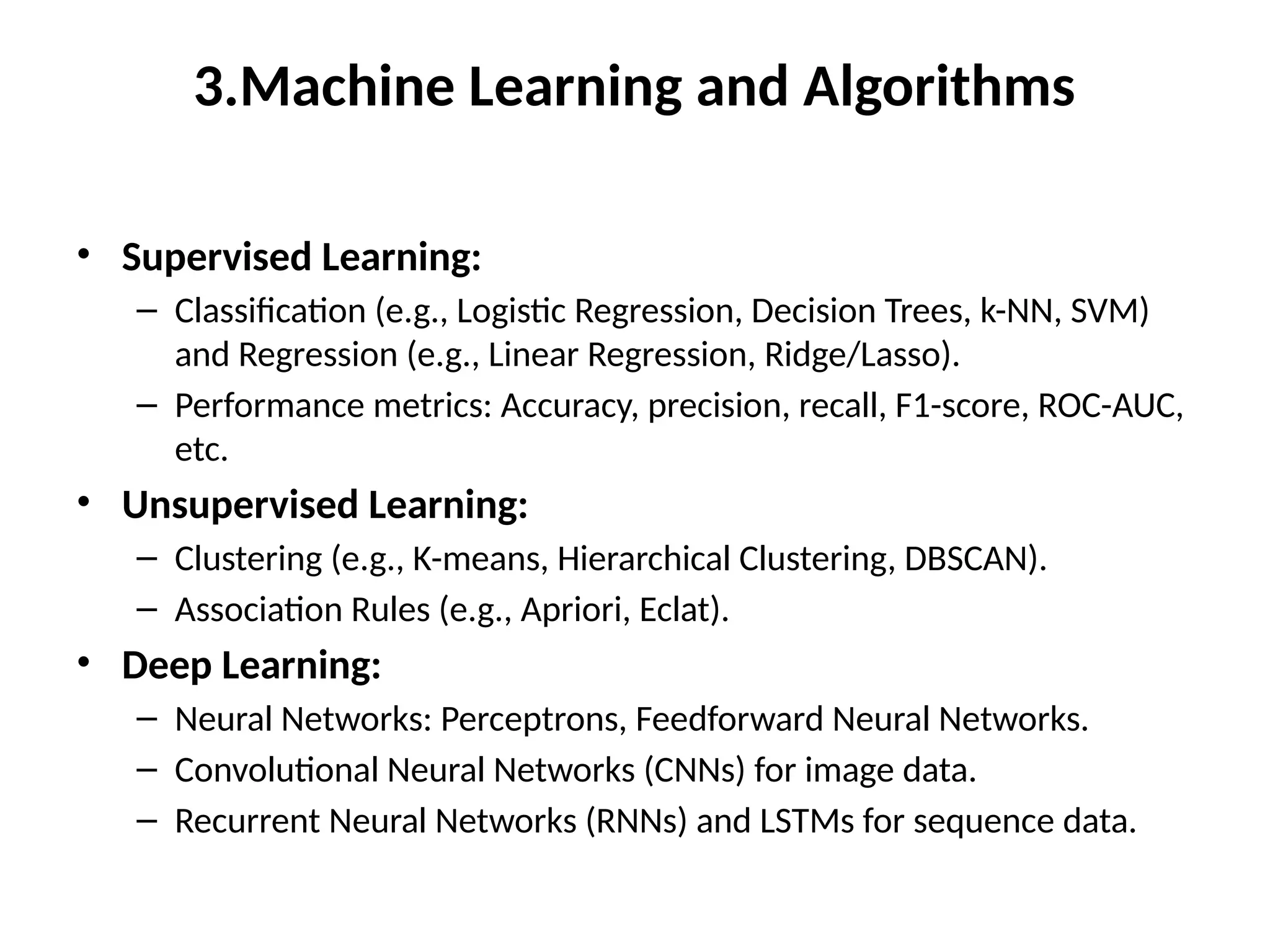 3.Machine Learning and Algorithms
• Supervised Learning:
– Classification (e.g., Logistic Regression, Decision Trees, k-NN, SVM)
and Regression (e.g., Linear Regression, Ridge/Lasso).
– Performance metrics: Accuracy, precision, recall, F1-score, ROC-AUC,
etc.
• Unsupervised Learning:
– Clustering (e.g., K-means, Hierarchical Clustering, DBSCAN).
– Association Rules (e.g., Apriori, Eclat).
• Deep Learning:
– Neural Networks: Perceptrons, Feedforward Neural Networks.
– Convolutional Neural Networks (CNNs) for image data.
– Recurrent Neural Networks (RNNs) and LSTMs for sequence data.
 