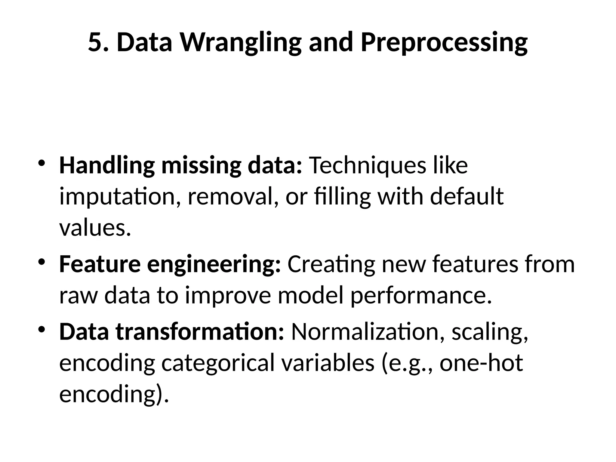 5. Data Wrangling and Preprocessing
• Handling missing data: Techniques like
imputation, removal, or filling with default
values.
• Feature engineering: Creating new features from
raw data to improve model performance.
• Data transformation: Normalization, scaling,
encoding categorical variables (e.g., one-hot
encoding).
 