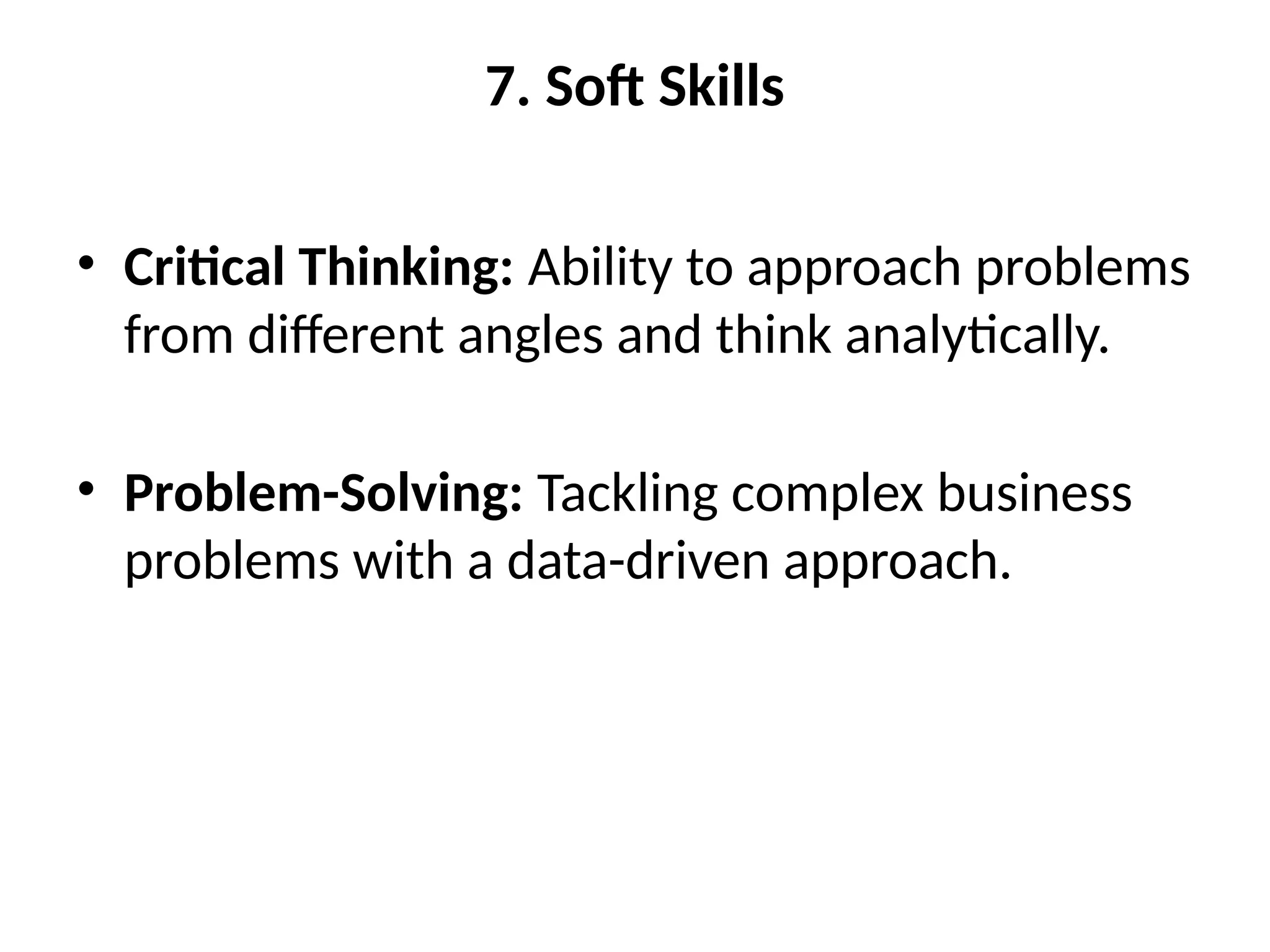 7. Soft Skills
• Critical Thinking: Ability to approach problems
from different angles and think analytically.
• Problem-Solving: Tackling complex business
problems with a data-driven approach.
 