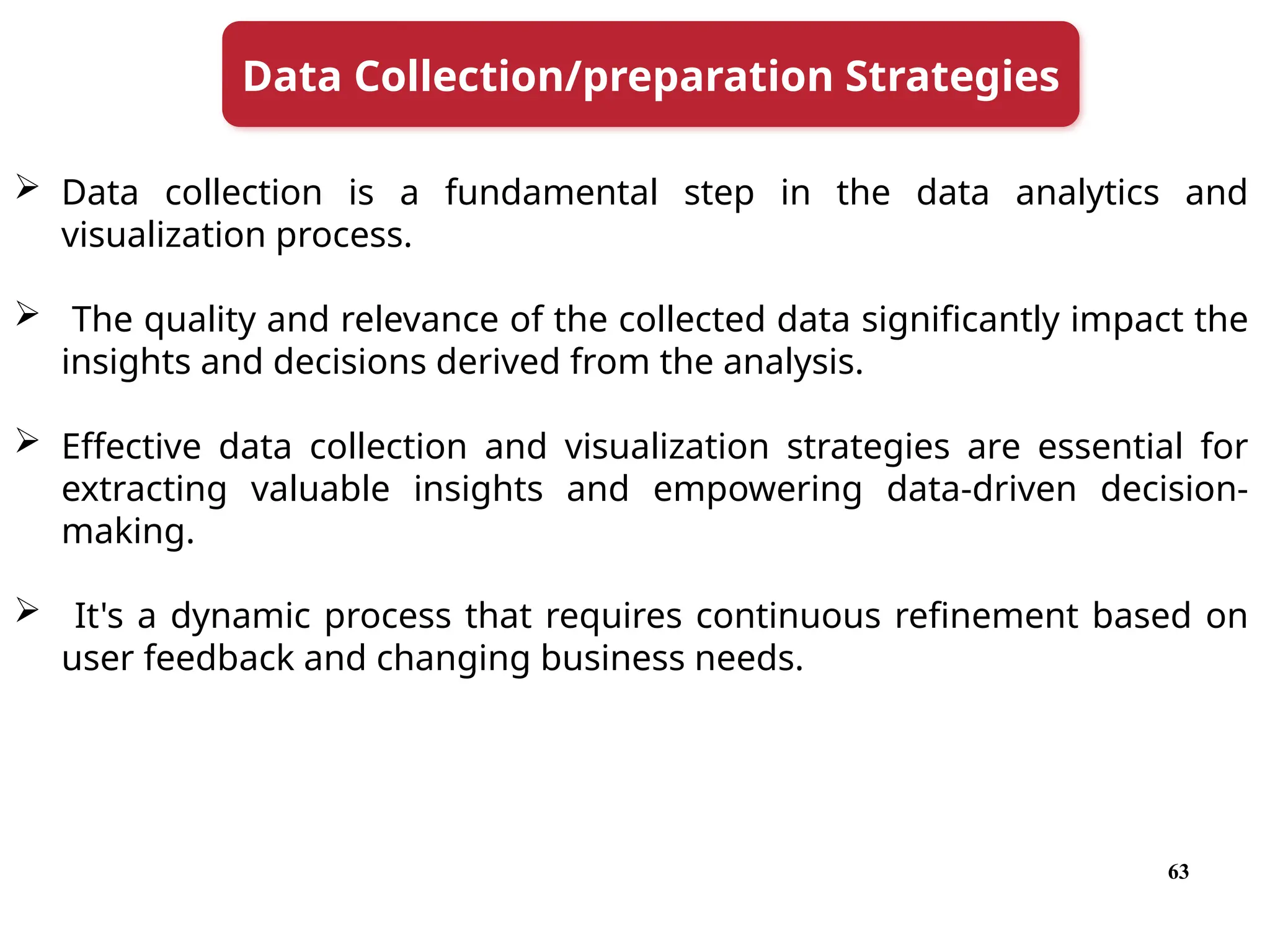 63
 Data collection is a fundamental step in the data analytics and
visualization process.
 The quality and relevance of the collected data significantly impact the
insights and decisions derived from the analysis.
 Effective data collection and visualization strategies are essential for
extracting valuable insights and empowering data-driven decision-
making.
 It's a dynamic process that requires continuous refinement based on
user feedback and changing business needs.
Data Collection/preparation Strategies
 