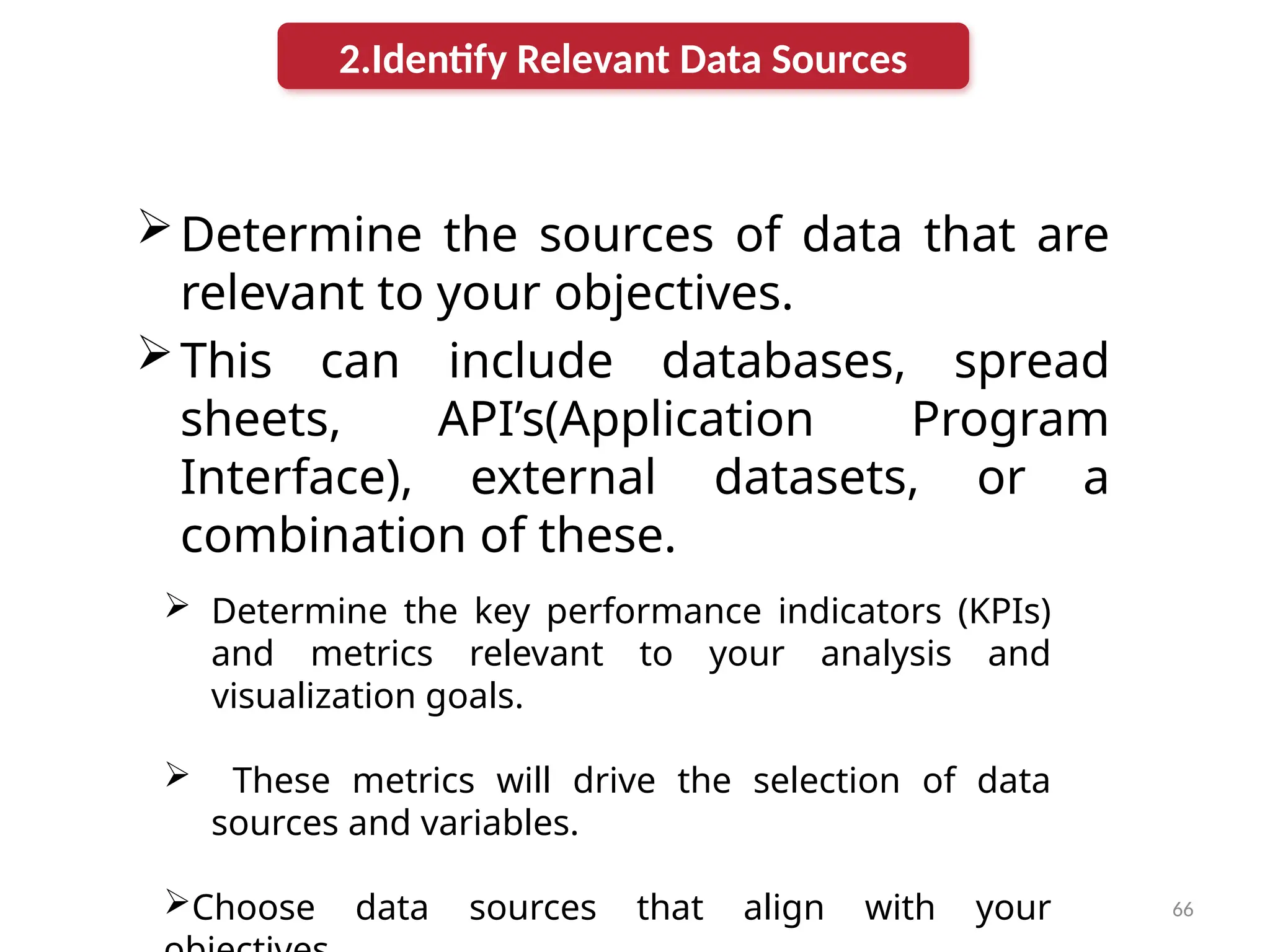 66
Determine the sources of data that are
relevant to your objectives.
This can include databases, spread
sheets, API’s(Application Program
Interface), external datasets, or a
combination of these.
2.Identify Relevant Data Sources
 Determine the key performance indicators (KPIs)
and metrics relevant to your analysis and
visualization goals.
 These metrics will drive the selection of data
sources and variables.
Choose data sources that align with your
 