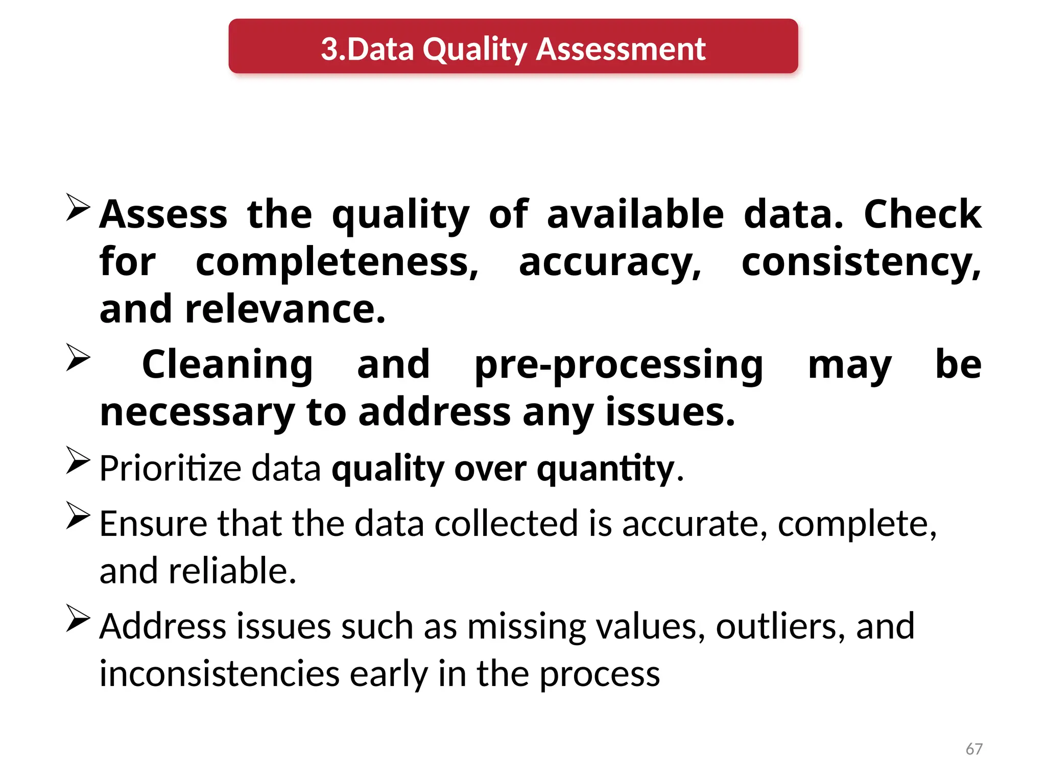 67
Assess the quality of available data. Check
for completeness, accuracy, consistency,
and relevance.
 Cleaning and pre-processing may be
necessary to address any issues.
Prioritize data quality over quantity.
Ensure that the data collected is accurate, complete,
and reliable.
Address issues such as missing values, outliers, and
inconsistencies early in the process
3.Data Quality Assessment
 