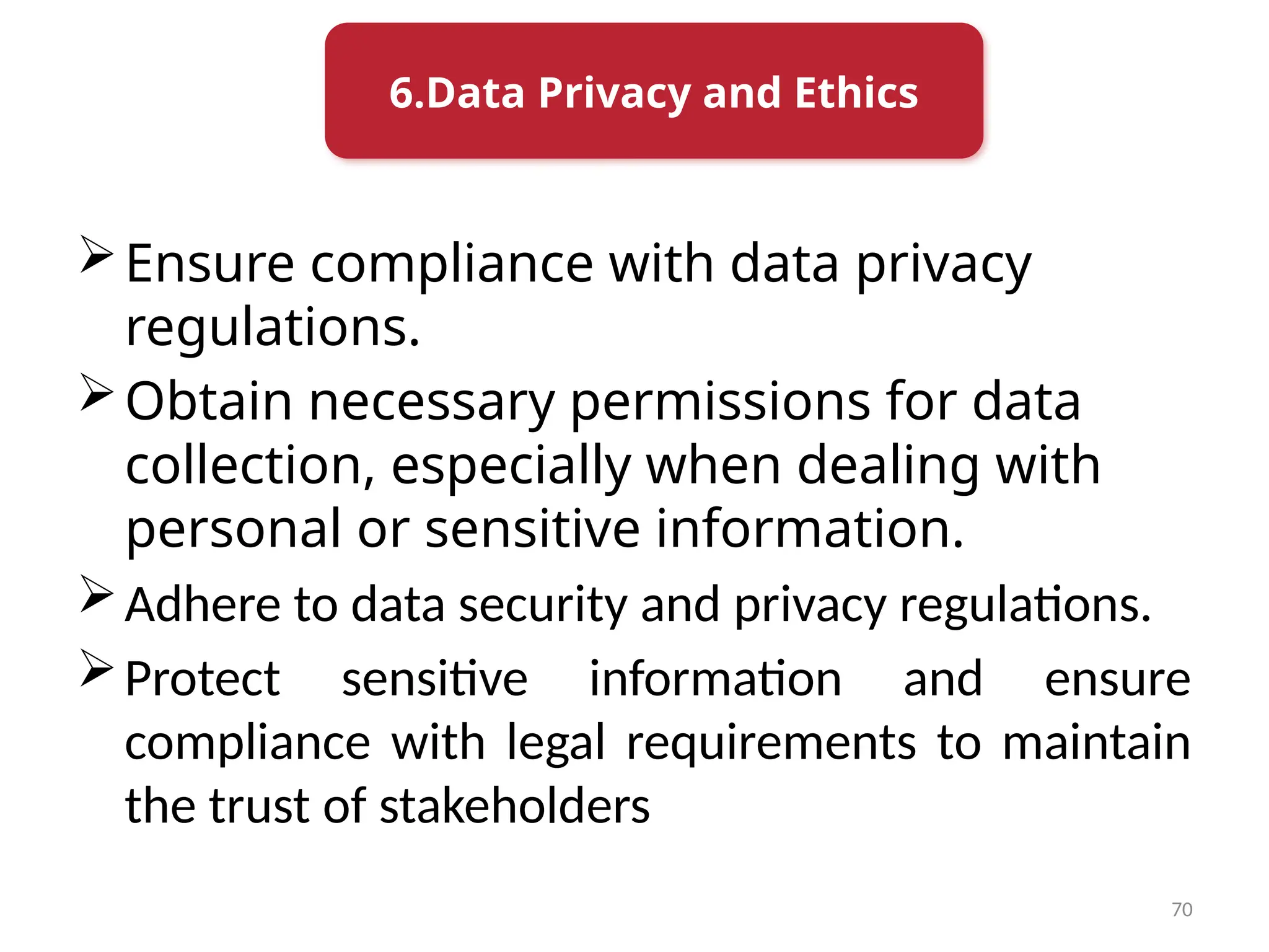 70
Ensure compliance with data privacy
regulations.
Obtain necessary permissions for data
collection, especially when dealing with
personal or sensitive information.
Adhere to data security and privacy regulations.
Protect sensitive information and ensure
compliance with legal requirements to maintain
the trust of stakeholders
6.Data Privacy and Ethics
 