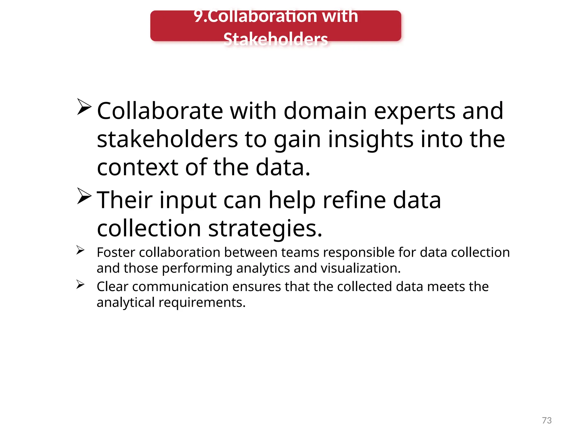 73
Collaborate with domain experts and
stakeholders to gain insights into the
context of the data.
Their input can help refine data
collection strategies.
 Foster collaboration between teams responsible for data collection
and those performing analytics and visualization.
 Clear communication ensures that the collected data meets the
analytical requirements.
9.Collaboration with
Stakeholders
 