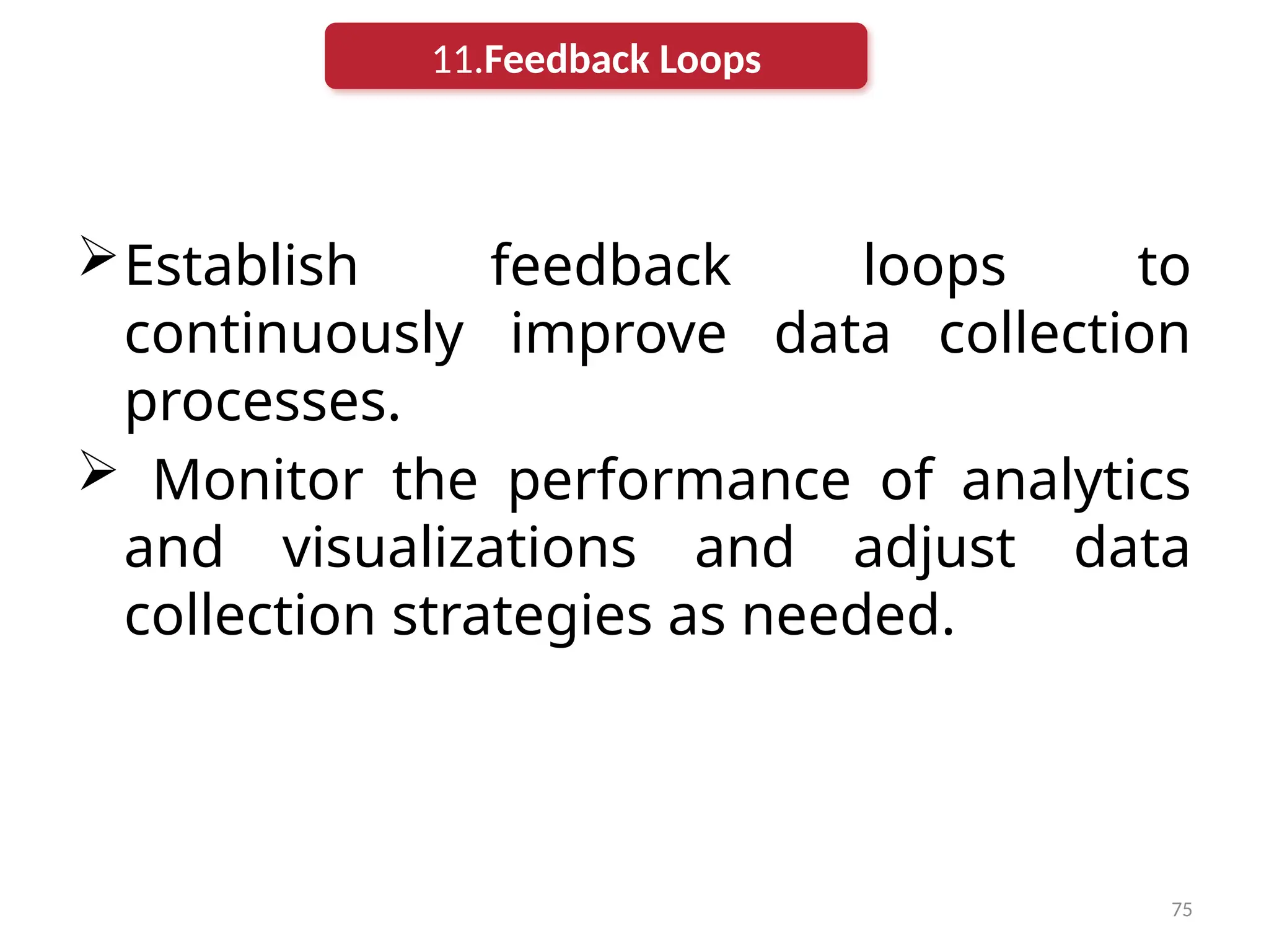 75
Establish feedback loops to
continuously improve data collection
processes.
 Monitor the performance of analytics
and visualizations and adjust data
collection strategies as needed.
11.Feedback Loops
 
