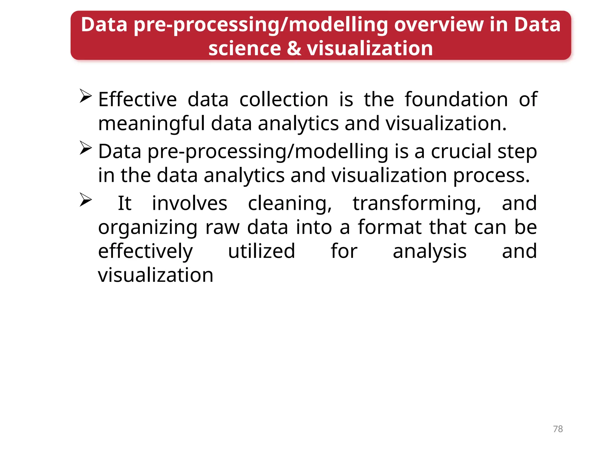 78
 Effective data collection is the foundation of
meaningful data analytics and visualization.
 Data pre-processing/modelling is a crucial step
in the data analytics and visualization process.
 It involves cleaning, transforming, and
organizing raw data into a format that can be
effectively utilized for analysis and
visualization
Data pre-processing/modelling overview in Data
science & visualization
 