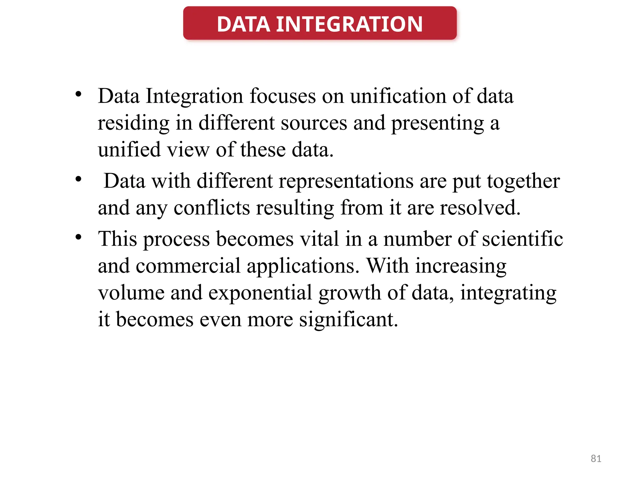 81
• Data Integration focuses on unification of data
residing in different sources and presenting a
unified view of these data.
• Data with different representations are put together
and any conflicts resulting from it are resolved.
• This process becomes vital in a number of scientific
and commercial applications. With increasing
volume and exponential growth of data, integrating
it becomes even more significant.
DATA INTEGRATION
 