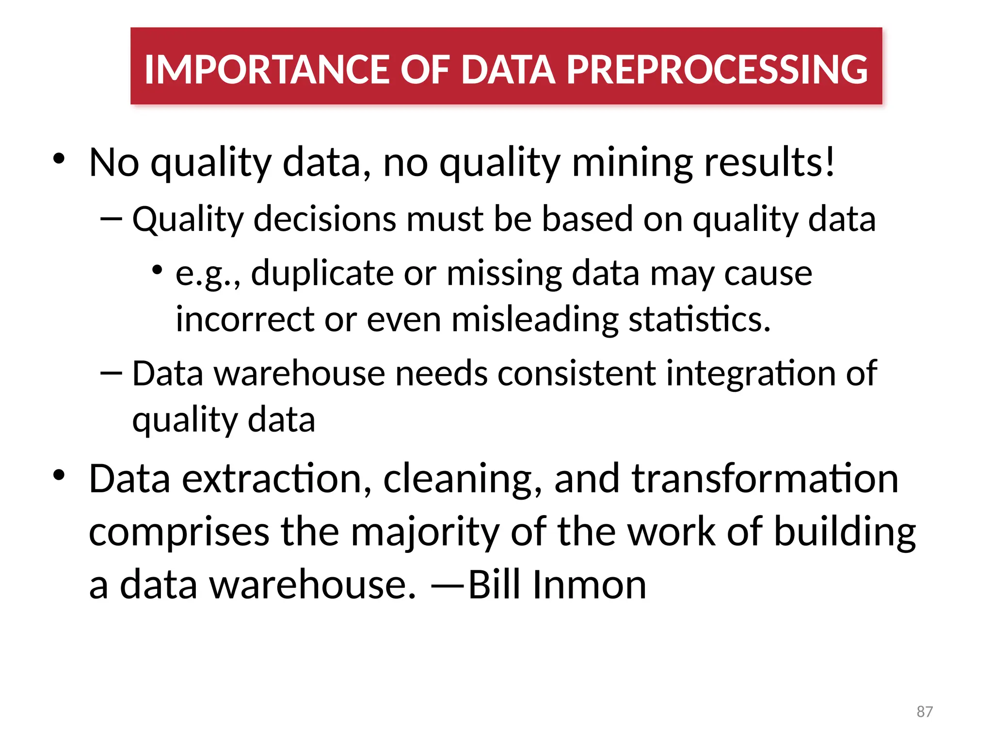 87
• No quality data, no quality mining results!
– Quality decisions must be based on quality data
• e.g., duplicate or missing data may cause
incorrect or even misleading statistics.
– Data warehouse needs consistent integration of
quality data
• Data extraction, cleaning, and transformation
comprises the majority of the work of building
a data warehouse. —Bill Inmon
IMPORTANCE OF DATA PREPROCESSING
 